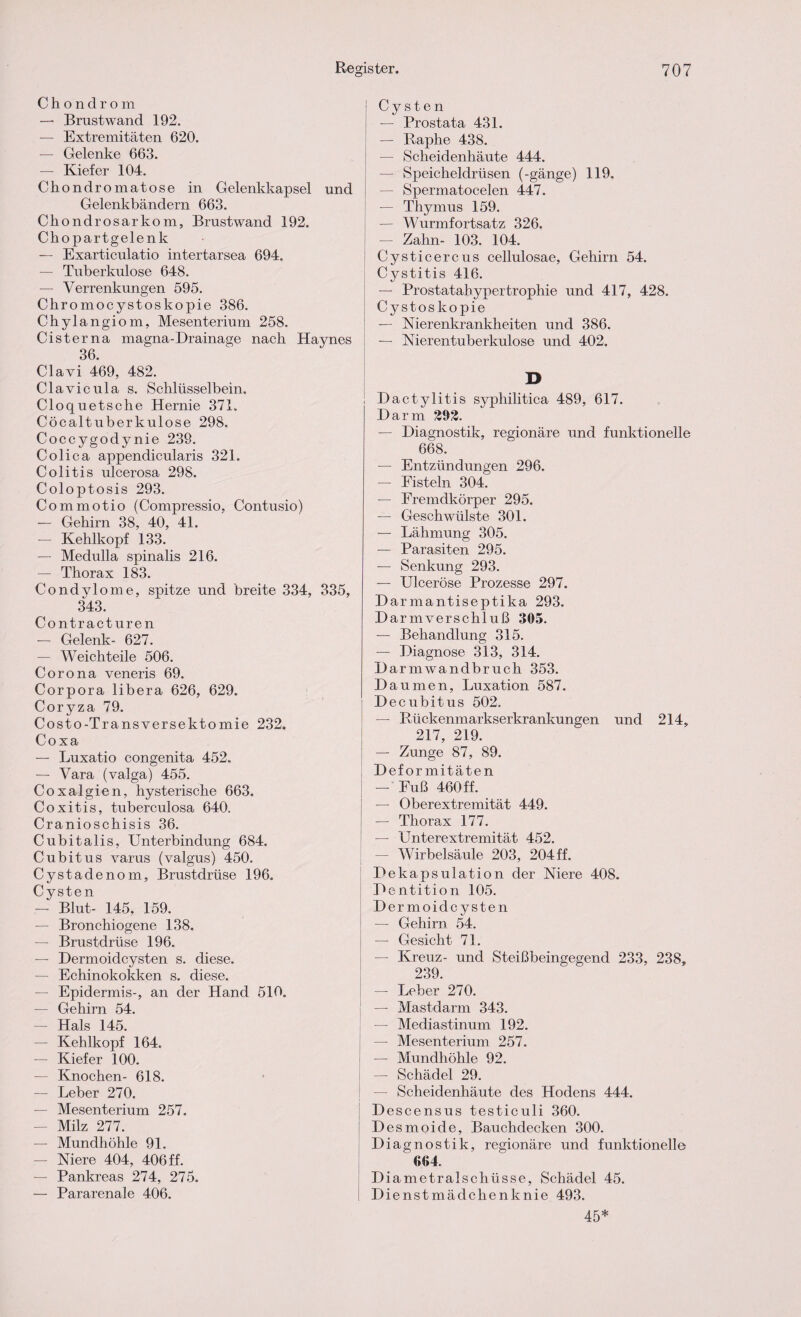 Chondrom — Brust wand 192. — Extremitäten 620. — Gelenke 663. — Kiefer 104. Chondromatose in Gelenkkapsel und Gelenkbändern 663. Chondrosarkom, Brustwand 192. Chopartgelenk — Exarticulatio intertarsea 694. — Tuberkulose 648. — Verrenkungen 595. Chromocystoskopie 386. Chylangiom, Mesenterium 258. Cisterna magna-Drainage nach Haynes 36. Clavi 469, 482. Clavicula s. Schlüsselbein. Cloquetsche Hernie 371. Cöcaltuberkulose 298. Coccygodynie 239. Colica appendicularis 321. Colitis ulcerosa 298. Coloptosis 293. Commotio (Compressio, Contusio) — Gehirn 38, 40, 41. — Kehlkopf 133. — Medulla spinalis 216. — Thorax 183. Condylome, spitze und breite 334, 335, 343. Contracturen — Gelenk- 627. — Weichteile 506. Corona veneris 69. Corpora libera 626, 629. Coryza 79. Costo-Transversektomie 232. Coxa — Luxatio congenita 452. — Vara (valga) 455. Coxalgien, hysterische 663. Coxitis, tuberculosa 640. Cranioschisis 36. Cubitalis, Unterbindung 684. Cubitus varus (valgus) 450. Cystadenom, Brustdrüse 196. Cysten — Blut- 145, 159. — Bronchiogene 138. — Brustdrüse 196. — Dermoidcysten s. diese. — Echinokokken s. diese. — Epidermis-, an der Hand 510. — Gehirn 54. — Hals 145. — Kehlkopf 164. — Kiefer 100. — Knochen- 618. — Leber 270. — Mesenterium 257. — Milz 277. — Mundhöhle 91. — Niere 404, 406 ff. — Pankreas 274, 275. — Pararenale 406. Cysten — Prostata 431. — Raphe 438. — Scheidenhäute 444. — Speicheldrüsen (-gänge) 119. — Sx^ermatocelen 447. — Thymus 159. — Wurmfortsatz 326. — Zahn- 103. 104. Cysticercus cellulosae, Gehirn 54. Cystitis 416. — Prostatabypertrophie und 417, 428. Cystoskopie — Nierenkrankheiten und 386. — Nierentuberkulose und 402. D Dactylitis syphilitica 489, 617. Darm 292. — Diagnostik, regionäre und funktionelle 668. — Entzündungen 296. — Fisteln 304. — Fremdkörper 295. — Geschwülste 301. — Lähmung 305. — Parasiten 295. — Senkung 293. — Ulceröse Prozesse 297. Darmantiseptika 293. Darmverschluß 305. — Behandlung 315. — Diagnose 313, 314. Darmwandbruch 353. Daumen, Luxation 587. Decubitus 502. — Rückenmarkserkrankungen und 214, 217, 219. — Zunge 87, 89. Deformitäten — Fuß 460 ff. — Oberextremität 449. — Thorax 177. — Unterextremität 452. — Wirbelsäule 203, 204 ff. Dekapsulation der Niere 408. Dentition 105. Dermoidcysten — Gehirn 54. — Gesicht 71. — Kreuz- und Steißbeingegend 233, 238, 239. — Leber 270. — Mastdarm 343. — Mediastinum 192. — Mesenterium 257. — Mundhöhle 92. — Schädel 29. — Scheidenhäute des Hodens 444. Descensus testiculi 360. Desmoide, Bauchdecken 300. Diagnostik, regionäre und funktionelle 604. Diametralschüsse, Schädel 45. Dienstmädchenknie 493. 45*