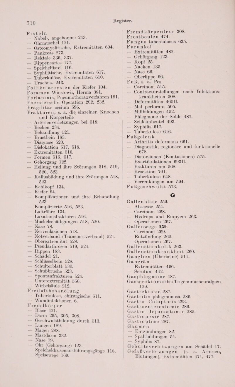 Fisteln — Nabel-, angeborene 243. — Ohrmuschel 121. — Osteomyelitische, Extremitäten 604. — Pankreas 273. — Rektale 336, 337. — Rippencaries 177. — Speichelfistel 116. — Syphilitische, Extremitäten 617. — Tuberkulöse, Extremitäten 610. — Urachus- 243. Follikularcysten der Kiefer 104. Eoramen Wins.owii, Hernia 381. Forlaninis, Pneumothoraxverfahren 191. Foerstersche Operation 202, 232. Fragilitas ossium 596. Frakturen, s. a. die einzelnen Knochen und Körperteile — Arterienverletzungen bei 518. — Becken 234. — Behandlung 521. — Brustbein 183. — Diagnose 520. — Dislokation 517, 518. — Extremitäten 516. — Formen 516, 517. — Gehörgang 122. — Heilung und ihre Störungen 518, 519, 520, 523. — Kallusbildung und ihre Störungen 518, 523. — Kehlkopf 134. — Kiefer 94. — Komplikationen und ihre Behandlung 523. — Komplizierte 516, 523. — Luftröhre 134. — Luxationsfrakturen 516. — Muskelschädigungen 518, 520. — Nase 78. — Nervenläsionen 518. — Notverband (Transportverband) 521. — Oberextremität 528. — Pseudarthrosen 519, 524. — Rippen 183. — Schädel 21. — Schlüsselbein 528. — Schulterblatt 530. — Schußbrüche 523. — Spontanfrakturen 524. — Unterextremität 550. — Wirbelsäule 212. Freiluftbehandlung — Tuberkulose, chirurgische 611. — Wundinfektionen 6. F remdkörper — Blase 421. — Darm 295, 305, 308. — Geschwulstbildung durch 513. — Lungen 189. — Magen 288. — Mastdarm 332. — Nase 79. — Ohr (Gehörgang) 123. Speicheldrüsenausführungsgänge 118. — Speisewege 169. Fremdkörperileus 308. Frostbeulen 474. Fungus tuberculosus 635. Furunkel — Extremitäten 482. — Gehörgang 123. — Kopf 25. — Nacken 135. — Nase 66. — Oberlippe 66. Fuß, s. a. Pes — Carcinom 515. — Contracturstellungen nach Infektions¬ krankheiten 508. — Deformitäten 460 ff. — Mal perforant 505. — Mißbildungen 452. — Phlegmone der Sohle 487. — Schleimbeutel 493. — Syphilis 617. — Tuberkulose 616. Fußgelenk — Arthritis deformans 661. — Diagnostik, regionäre und funktionelle 678. — Distorsionen (Kontusionen) 575. — Exartikulationen 693 ff. — Frakturen am 568. — Resektion 701. — Tuberkulose 648. — Verrenkungen am 594. Fußgeschwulst 573. G Gallenblase 259. — Abscesse 254. — Carcinom 268. — Hydrops und Empyem 263. — Operationen 267. Gallenwege 259. — Carcinom 269. — Entzündung 260. — Operationen 267. Gallensteinkolik 263. Gallensteinkrankheit 260. Ganglien (Überbeine) 511. Gangrän — Extremitäten 496. — Scrotum 442. Gasphlegmone 487. Gasserektomiebei Trigeminusneuralgien 129. Gastrektasie 287. Gastritis phlegmonosa 286. Gastro - Co 1 ojRosis 293. Gastroenterostomie 286. Gastro - Jej unostomie 285. Gastroj)exie 287. Gastroptose 287. Gaumen — Entzündungen 82. — Spaltbildungen 54. — Syphilis 87. Geburtsverletzungen am Schädel 17. Gefäßverletzungen (s. a. Arterien, Blutungen), Extremitäten 471, 477.