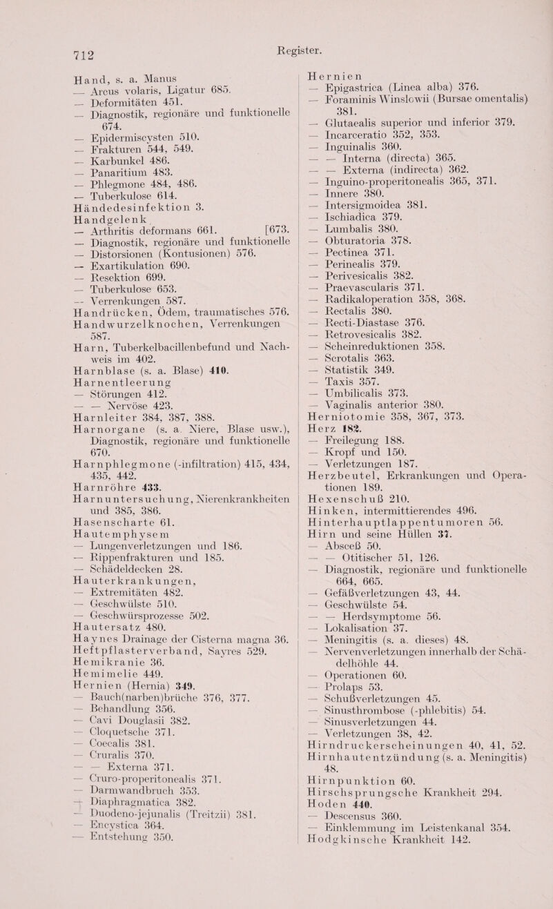 Hand, s. a. Manns _ Arcus volaris, Ligatur 685. — Deformitäten 451. — Diagnostik, regionäre und funktionelle 674. — Epidermiscysten 510. — Frakturen 544, 549. — Karbunkel 486. — Panaritium 483. — Phlegmone 484, 486. — Tuberkulose 614. Händedesinfektion 3. Handgelenk — Arthritis deformans 661. [673. — Diagnostik, regionäre und funktionelle — Distorsionen (Kontusionen) 576. — Exartikulation 690. — Resektion 699. — Tuberkulose 653. — Verrenkungen 587. Handrücken, Ödem, traumatisches 576. H andwurzelknochen, Verrenkungen 587. Harn, Tuberkelbacillenbefund und Nach¬ weis im 402. Harnblase (s. a. Blase) 410. Harnentleerung — Störungen 412. — — Nervöse 423. Harnleiter 384, 387, 388. H arnorgane (s. a. Niere, Blase usw.), Diagnostik, regionäre und funktionelle 670. Harnphlegmone (-infiltration) 415, 434, 435, 442. H arnröhre 433. Harnuntersuchung, Nierenkrankheiten und 385. 386. Has enscharte 61. H aute mphysem — Lungen Verletzungen und 186. — Rippenfrakturen und 185. — Schädeldecken 28. H auter krank ungen, — Extremitäten 482. — Geschwülste 510. — Geschwürsprozesse 502. Hautersatz 480. Haynes Drainage der Cisterna magna 36. Heftpflasterve rband, Sayres 529. Hemikranie 36. Hemimelie 449. Hernien (Hernia) 340. Bauch(narben)brüche 376, 377. — Behandlung 356. — Cavi Douglasii 382. — Cloquetsche 371. — Coecalis 381. — Cruralis 370. — Externa 371. — Cruro-properitonealis 371. — Darmwandbruch 353. — Diaphragmatica 382. Duodeno-jejunahs (Treitzii) 381. — Encystica 364. — Entstehung 350. Hernien — Epigastrica (Linea alba) 376. — Foraminis Winslowii (Bursae omentalis) 381. — Glutaealis superior und inferior 379. — Incarceratio 352, 353. — Inguinalis 360. — — Interna (directa) 365. — — Externa (indirecta) 362. — Inguino-properitonealis 365, 371. — Innere 380. — Intersigmoidea 381. — Ischiadica 379. — Lumbalis 380. — Obturatoria 378. — Pectinea 371. — Perinealis 379. — Perivesicalis 382. — Praevascularis 371. — Radikaloperation 358, 368. — Rectalis 380. — Recti-Diastase 376. — Retrovesicalis 382. — Scheinreduktionen 358. — Scrotalis 363. — Statistik 349. — Taxis 357. — Umbilicalis 373. — Vaginalis anterior 380. Herniotomie 358, 367, 373. Herz 182. — Freilegung 188. — Kropf und 150. — Verletzungen 187. Herzbeutel, Erkrankungen und Opera¬ tionen 189. Hexenschuß 210. Hinken, intermittierendes 496. Hinterhauptlappenturnoren 56. Hirn und seine Hüllen 3t. — Absceß 50. — — Otitischer 51, 126. — Diagnostik, regionäre und funktionelle 664, 665. — Gefäßverletzungen 43, 44. — Geschwülste 54. — — Herdsymptome 56. — Lokalisation 37. — Meningitis (s. a, dieses) 48. — Nervenverletzungen innerhalb der Schä¬ delhöhle 44. — Operationen 60. — Prolaps 53. — Schußverletzungen 45. — Sinusthrombose (-phlebitis) 54. — Sinusverletzungen 44. — Verletzungen 38, 42. Hirndruckerscheinungen 40, 41, 52. Hirnhautentzündung (s. a. Meningitis) 48. Hirnpunktion 60. H irschsprungsche Krankheit 294. Hoden 440. — Descensus 360. — Einklemmung im Leistenkanal 354. Hodg kinsche Krankheit 142.