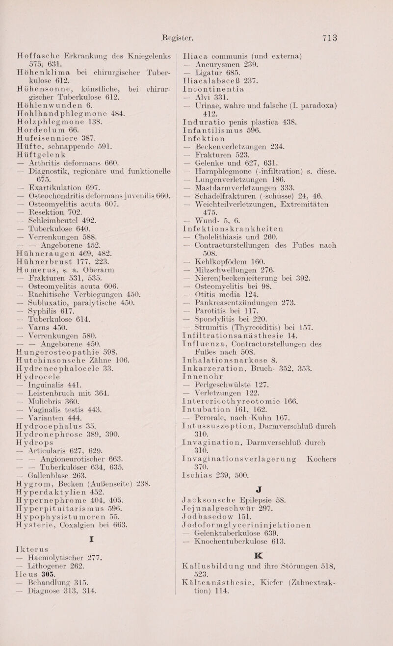 Hoffasclie Erkrankung des Kniegelenks 575, 631. Hö henklima bei chirurgischer Tuber¬ kulose 612. Höh e ns on ne, künstliche, bei chirur¬ gischer Tuberkulose 612. Höhlenwunden 6. Hohlhandphlegmone 484. Holzphlegmone 138. Hordeolum 66. Hufeisenniere 387. Hüfte, schnappende 591. Hüftgelenk — Arthritis deformans 660. — Diagnostik, regionäre und funktionelle 675. — Exartikulation 697. — Osteochondritis deformans juvenilis 660. — Osteomyelitis acuta 607. — Resektion 702. — Schleimbeutel 492. — Tuberkulose 640. — Verrenkungen 588. — — Angeborene 452. Hühneraugen 469, 482. Hühnerbrust 177, 223. Humerus, s. a. Oberarm — Frakturen 531, 535. — Osteomyelitis acuta 606. — Rachitische Verbiegungen 450. — Subluxatio, paralytische 450. — Syphilis 617. — Tuberkulose 614. — Varus 450. — Verrenkungen 580. — — Angeborene 450. Hungerosteopathie 598. Hutchinsonsche Zähne 106. Hydrenceplralocele 33. Hydrocele — Inguinalis 441. — Leistenbruch mit 364. — Muliebris 360. — Vaginalis testis 443. — Varianten 444. Hydrocephalus 35. Hydronephrose 389, 390. Hydrops — Articularis 627, 629. — — Angioneurotischer 663. — — Tuberkulöser 634, 635. — Gallenblase 263. Hygrom, Becken (Außenseite) 238. Hyperdaktylien 452. Hypernephrome 404, 405. Hyperpituitarismus 596. Hypophysistumoren 55. Hysterie, Coxalgien bei 663. I Ikterus — Haemolytischer 277. — Lithogener 262. Ileus 305. — Behandlung 315. —• Diagnose 313, 314. Iliaca communis (und externa) — Aneurysmen 239. — Ligatur 685. Iliacalabsceß 237. Incontinentia — Alvi 331. — Urinae, wahre und falsche (I. paradoxa) 412. Induratio penis plastica 438. Infantilismus 596. Infektion — Beckenverletzungen 234. — Frakturen 523. — Gelenke und 627, 631. — Harnphlegmone (-infiltration) s. diese. — Lungenverletzungen 186. — Mastdarm Verletzungen 333. — Schädelfrakturen (-schlisse) 24, 46. — W eichteil Verletzungen, Extremitäten 475. — Wund- 5, 6. Inf ektio nskrankheiten — Cholelithiasis und 260. — Contracturstellungen des Fußes nach 508. — Kehlkopf ödem 160. — Milzschwellungen 276. — Kieren(becken)eiterung bei 392. — Osteomyelitis bei 98. — Otitis media 124. — Pankreasentzündungen 273. — Parotitis bei 117. — Spondylitis bei 220. — Strumitis (Thyreoiditis) bei 157. Infiltrationsanästhesie 14. Influenza, Contracturstellungen des Fußes nach 508. Inhalationsnarkose 8. Inkarzeration, Bruch- 352, 353. Innenohr — Perlgeschwülste 127. — Verletzungen 122. I ntercricothyreoto mie 166. Intubation 161, 162. — Perorale, nach Kuhn 167. Intussuszeption, Darm Verschluß durch 310. Xnvagination, Darmverschluß durch 310. I n vagi na tio ns Verlagerung Kochers 370. Ischias 239, 500. J Jackson sc he Epilepsie 58. Jejunalgeschwür 297. Jodbasedow 151. Jodoformglycerininjektionen — Gelenktuberkulose 639. — Knochentuberkulose 613. K Kallusbildung und ihre Störungen 518, 523. Kälteanästhesie, Kiefer (Zahnextrak¬ tion) 114.