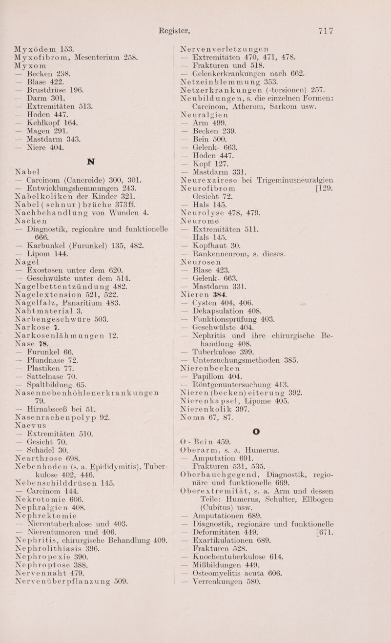 Myxödem 153. Myxofibrom, Mesenterium 258. M y x o m — Becken 238. — Blase 422. — Brustdrüse 196. — Darm 301. — Extremitäten 513. — Hoden 447. — Kehlkopf 164. — Magen 291. — Mastdarm 343. — Niere 404. N Nabel — Carcinom (Cancroide) 300, 301. — Entwicklungshemmungen 243. Nabelkoliken der Kinder 321. Nabel ( schnür ) brüche 373ff. Nachbehandlung von Wunden 4. Nacken — Diagnostik, regionäre und funktionelle 666. — Karbunkel (Furunkel) 135, 482. — Lipom 144. Nagel — Exostosen unter dem 620. — Geschwülste unter dem 514. Nagelbettentzündung 482. Nagelextension 521, 522. Nagelfalz, Panaritium 483. Nahtmaterial 3. Narbengeschwüre 503. Narkose 7. Narkosenlähmungen 12. Nase T8. — Furunkel 66. — Pfundnase 72. — Plastiken 77. — Sattelnase 70. — Spaltbildung 65. Nasennebenhöhlenerkrankungen 79. — Hirnabsceß bei 51. Nasenrachenpolyp 92. Naevus — Extremitäten 510. — Gesicht 70. — Schädel 30. Nearthrose 698. Nebenhoden (s. a. Epididymitis), Tuber¬ kulose 402, 446. Nebenschilddrüsen 145. — Carcinom 144. Nekrotomie 606. Nephralgien 408. Nephrektomie — Nierentuberkulose und 403. — Nierentumoren und 406. Nephritis, chirurgische Behandlung 409. Nephrolithiasis 396. Nephropexie 390. Nephroptose 388. Nervennaht 479. Nerveniiberpflanzung 509. Nervenverletzungen — Extremitäten 470, 471, 478. — Frakturen und 518. — Gelenkerkrankungen nach 662. Netzeinklemmung 353. Netzerkrankungen (-torsionen) 257. Neubildungen, s. die einzelnen Formen: Carcinom, Atherom, Sarkom usw. Neuralgien — Arm 499. — Becken 239. — Bein 500. — Gelenk- 663. — Hoden 447. — Kopf 127. — Mastdarm 331. Neurexairese bei Trigeminusneuralgien Neurofibrom [129. — Gesicht 72. — Hals 145. Neurolyse 478, 479. Neurome — Extremitäten 511. — Hals 145. — Kopfhaut 30. — Rankenneurom, s. dieses. Neurosen — Blase 423. — Gelenk- 663. — Mastdarm 331. Nieren 384. — Cysten 404, 406. — Dekapsulation 408. — Eunktionsprüfung 403. — Geschwülste 404. Nephritis und ihre chirurgische Be¬ handlung 408. — Tuberkulose 399. — Untersuchungsmethoden 385. Nierenbecken — Papillom 404. — Röntgenuntersuchung 413. Nieren (becken) eiterung 392. Nierenkapsel, Lipome 405. Nierenkolik 397. Noma 67, 87. o O-Bein 459. Oberarm, s. a. Humerus. — Amputation 691. — Frakturen 531, 535. Oberbauchgegend, Diagnostik, regio¬ näre und funktionelle 669. Oberextremität, s. a. Arm und dessen Teile: Humerus, Schulter, Ellbogen (Cubitus) usw. — Amputationen 689. — Diagnostik, regionäre und funktionelle — Deformitäten 449. [671. — Exartikulationen 689. — Frakturen 528. — Knochentuberkulose 614. — Mißbildungen 449. — Osteomvelitis acuta 606. «/ — Verrenkungen 580.