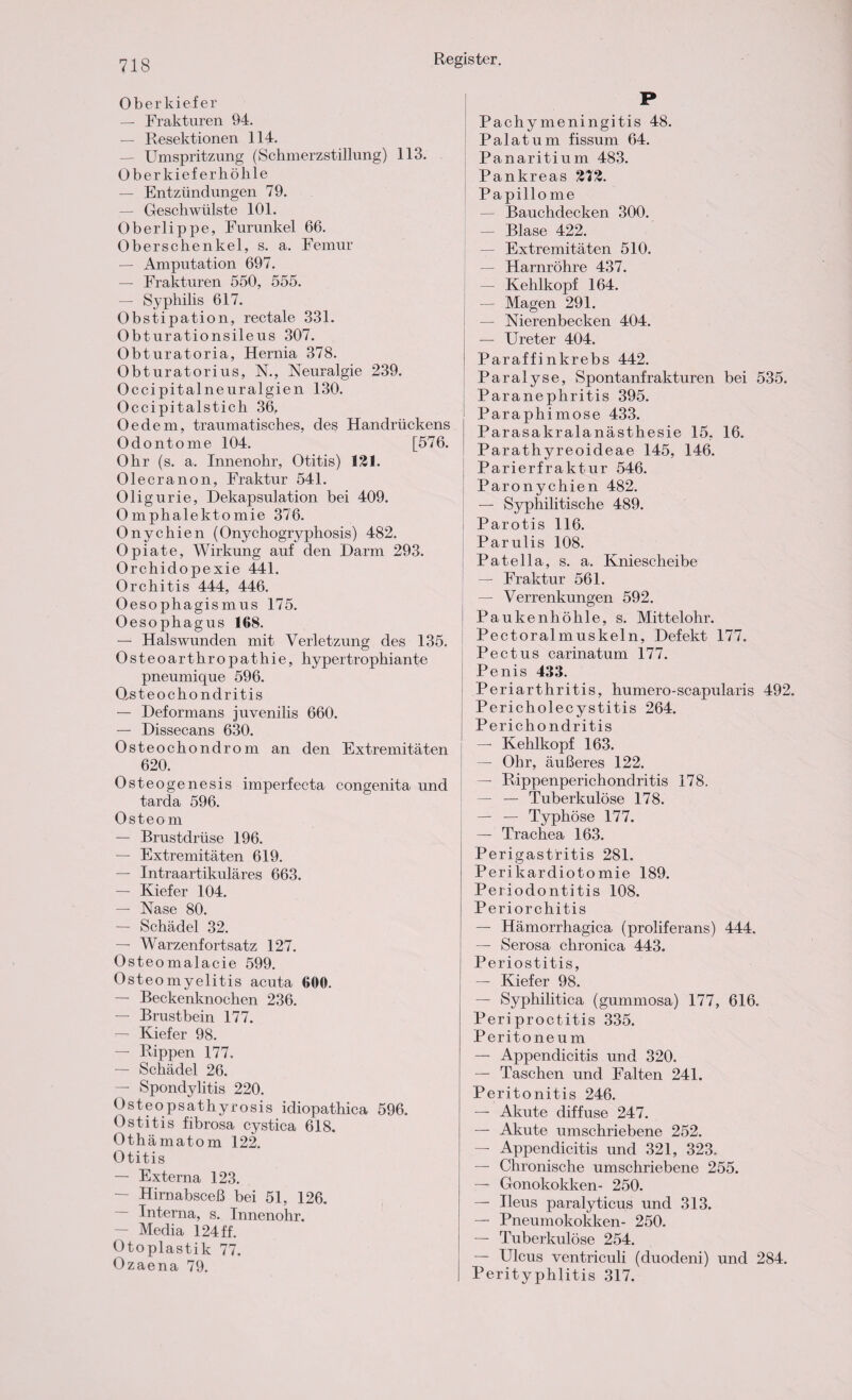 Oberkiefer — Frakturen 94. — Resektionen 114. — Umspritzung (Schmerzstillung) 113. Oberkiefer höhle — Entzündungen 79. — Geschwülste 101. Oberlippe, Furunkel 66. Oberschenkel, s. a. Femur — Amputation 697. — Frakturen 550, 555. — Syphilis 617. Obstipation, rectale 331. Obturationsileus 307. Obturatoria, Hernia 378. Obturatorius, N., Neuralgie 239. Occi pitalneuralgien 130. Occipitalstich 36. Oe dem, traumatisches, des Handrückens Odontome 104. [576. Ohr (s. a. Innenohr, Otitis) 121. Olecranon, Fraktur 541. Oligurie, Dekapsulation bei 409. Omphalektomie 376. Onychien (Onychogryphosis) 482. Opiate, Wirkung auf den Darm 293. Orchidopexie 441. Orchitis 444, 446. Oesophagismus 175. Oesophagus 168. — Halswunden mit Verletzung des 135. Osteoarthropathie, hypertrophiante pneumique 596. Osteochondritis — Deformans juvenilis 660. — Dissecans 630. Osteochondrom an den Extremitäten 620. Osteogenesis imperfecta congenita und tarda 596. Osteom — Brustdrüse 196. — Extremitäten 619. — Intraartikuläres 663. — Kiefer 104. — Nase 80. — Schädel 32. — Warzenfortsatz 127. Osteomalacie 599. Osteomyelitis acuta 600. — Beckenknochen 236. — Brustbein 177. — Kiefer 98. — Rippen 177. — Schädel 26. — Spondylitis 220. Osteopsathyrosis idiopathica 596. Ostitis fibrosa cystica 618. Othämatom 122. Otitis — Externa 123. — Hirnabsceß bei 51, 126. Interna, s. Innenohr. — Media 124 ff. Otoplastik 77. Ozaena 79. P Pachymeningitis 48. Palatum fissum 64. Panaritium 483. Pankreas 2T2. Papillo me — Bauchdecken 300. — Blase 422. ! — Extremitäten 510. — Harnröhre 437. — Kehlkopf 164. — Magen 291. — Nierenbecken 404. — Ureter 404. Paraffinkrebs 442. Paralyse, Spontanfrakturen bei 535. Paranephritis 395. Paraphimose 433. Parasakralanästhesie 15, 16. Parathyreoideae 145, 146. Parierfraktur 546. Paronychien 482. — Syphilitische 489. Parotis 116. Parulis 108. Patella, s. a. Kniescheibe — Fraktur 561. — Verrenkungen 592. Paukenhöhle, s. Mittelohr. Pectoralmuskeln, Defekt 177. Pectus carinatum 177. Penis 433. Periarthritis, humero-scapularis 492. Pericholecystitis 264. Perichondritis — Kehlkopf 163. — Ohr, äußeres 122. — Rippenperichondritis 178. — — Tuberkulöse 178. — — Typhöse 177. — Trachea 163. i Perigastritis 281. Perikardiotomie 189. Periodontitis 108. Periorchitis — Hämorrhagica (proliferans) 444. — Serosa chronica 443. Periostitis, — Kiefer 98. — Syphilitica (gummosa) 177, 616. Periproctitis 335. Peritoneum — Appendicitis und 320. — Taschen und Falten 241. Peritonitis 246. — Akute diffuse 247. — Akute umschriebene 252. — Appendicitis und 321, 323. — Chronische umschriebene 255. — Gonokokken- 250. — Ileus paralyticus und 313. — Pneumokokken- 250. — Tuberkulöse 254. — Ulcus ventriculi (duodeni) und 284. Perityphlitis 317.