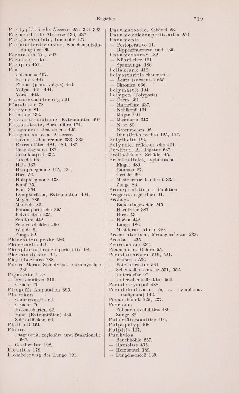 Perityphlitische Abscesse 254, 321, 323. Periurethrale Abscesse 436, 437. Perlgeschwülste, Innenohr 127. Perlmutterdrechsler, Knochenentzün¬ dung der 99. Pernionen 474, 502. Perochirus 451. Peropus 452. Pes — Calcaneus 467. — Equinus 467. — Planus (plano-valgus) 464. — Valgus 461, 464. — Varus 462. Pfannenwanderung 591. Pfundnase 72. Pharynx 81. Phimose 433. Phlebarteriektasie, Extremitäten 497. Phlebektasie, Speiseröhre 174. Phlegmasia alba dolens 495. Phlegmone, s. a. Abscesse. — Cavum ischio rectale 333, 335. — Extremitäten 484, 486, 487. — Gasphlegmone 487. — Gelenkkapsel 632. — Gesicht 66. — Hals 137. — Harnphlegmone 415, 434. — Hirn 50. — Holzphlegmone 138. — Kopf 25. — Kot- 354. — Lymphdrüsen, Extremitäten 494. — Magen 286. — Mandeln 83. — Paranephritische 395. — Pelvirectale 335. — Scrotum 442. — Sehnenscheiden 490. — Wund- 6. — Zunge 82. Phlorliidzinprobe 386. Phocomelie 449. Phosphor ne k rose (-periostitis) 98. Phrenicotomie 191. Phytobezoare 288. Pierre Maries Spondylosis rhizomycelica 230. Pigment mäler — Extremitäten 510. — Gesicht 70. Pirogoffs Amputation 695. Plastiken — Gaumenspalte 64. — Gesicht 76. — Hasenscharten 62. — Haut (Extremitäten) 480. — Schädellücken 60. Plattfuß 464. Pleura — Diagnostik, regionäre und funktionelle 667. — Geschwülste 192. Pleuritis 178. Plombierung der Lunge 191. Pneumatocele, Schädel 28. Pneumokokkenperitonitis 250. Pneumonie — Postoperative 11. — Rippenfrakturen und 185. Pneumothorax 182. — Künstlicher 191. — Spannungs- 186. Pollakiurie 412. Polyarthritis rheumatica — Acuta (subacuta) 655. — Chronica 656. Polymastie 194. Polypen (Polyposis) — Darm 301. — Harnröhre 437. — Kehlkopf 164. — Magen 291. — Mastdarm 343. — Nase 80. — Nasenrachen 92. — Ohr (Otitis media) 125, 127. Polythelie 194. Polyurie, reflektorische 401. Poplitea, A., Ligatur 687. Prellschüsse, Schädel 45. Primäraffekt, syphilitischer — Finger 489. — Gaumen 87. — Gesicht 69. — Mastdarmschleimhaut 335. — Zunge 86. Probepunktion s. Punktion. Progenie (-gnathie) 94. Prolaps — Baucheingeweide 245. — Harnleiter 387. — Hirn- 53. — Hoden 442. — Lunge 186. — Mastdarm (After) 340. Promontorium, Meningocele am 233. Prostata 425. Pruritus ani 332. Psammom, Gehirn 55. Pseudarthrosen 519, 524. — Humerus 536. — Patellarfraktur 561. — Schenkelhalsfraktur 551. 552. — Unterkiefer 97. — Unterschenkelfraktur 565. Pseudoerysipel 488. Pseudoleukämie (s. a. Lymphoma malignum) 142. Psoasabsceß 225, 237. Psoriasis — Palmaris syphilitica 489. — Zunge 82. Pubertäts mastitis 194. Pulpapolyp 108. Pulpitis i07. Punktion — Bauchhöhle 257. — Harnblase 435. — Herzbeutel 189. — Lungenabsceß 189.