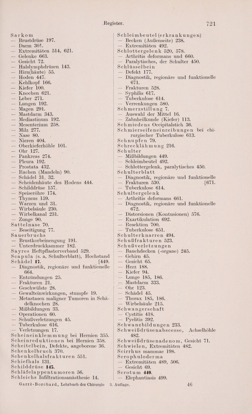 Sarkom — Brustdrüse 197. — Darm 301. — Extremitäten 514, 621. — Gelenke 663. — Gesicht 72. — Halslymphdrüsen 143. — Hirn(häute) 55. — Hoden 447. — Kehlkopf 166. — Kiefer 100. — Knochen 621. — Leber 271. — Lungen 192. — Magen 291. — Mastdarm 343. — Mediastinum 192. — Mesenterium 258. — Milz 277. — Nase 80. — Nieren 404. — Oberkieferhöhle 101. — Ohr 127. — Pankreas 274. — Pleura 192. — Prostata 432. — Rachen (Mandeln) 90. — Schädel 31. 32. — Scheidenhäute des Hodens 444. — Schilddrüse 157. — Speiseröhre 174. — Thymus 159. — Warzen und 31. — Wirbelsäule 230. — Wirbelkanal 231. — Zunge 90. Sattelnase 70. — Beseitigung 77. Sauerbruchs — Brustkorbeinengung 191. — Unterdruckkammer 182. Sayres Heftpflasterverband 529. Scapula (s. a, Schulterblatt), Hochstand Schädel 17. [449. — Diagnostik, regionäre und funktionelle 664. — Entzündungen 25. — Frakturen 21. — Geschwülste 28. — Gewalteinwirkungen, stumpfe 19. — Metastasen maligner Tumoren in Schä¬ delknochen 28. — Mißbildungen 33. — Operationen 60. — Schußverletzungen 45. — Tuberkulose 616. — Verletzungen 17. Scheineinklemmung bei Hernien 355. Scheinreduktionen bei Hernien 358. Scheitelbein, Defekte, angeborene 36. Schenkelbruch 370. Schenkelhalsfrakturen 551. Schiefhals 131. Schilddrüse 145. Schläfelappentumoren 56. Schleichs Infiltrationsanästhesie 14. Garre-Borchard, Lehrbuch der Chirurgie 3. Schleimbeutel (erkrankungen) — Becken (Außenseite) 238. — Extremitäten 492. Schlottergelenk 520, 578. — Arthritis deformans und 660. — Paralytisches, der Schulter 450. Schlüsselbein — Defekt 177. — Diagnostik, regionäre und funktionelle 671. — Frakturen 528. — Syphilis 617. — Tuberkulose 614. — Verrenkungen 580. Schmerzstillung 7. — Auswahl der Mittel 16. — Zahnheilkunde (Kiefer) 113. Schmiedens Occipitalstich 36. Schmierseifeneinreibungen bei chi¬ rurgischer Tuberkulose 613. Schnupfen 79. Schrecklähmung; 216. Schulter — Mißbildungen 449. — Schleimbeutel 492. — Schlottergelenk, paralytisches 450. Schulterblatt — Diagnostik, regionäre und funktionelle — Frakturen 530. [671. — Tuberkulose 614. Schultergelenk — Arthritis deformans 661. — Diagnostik, regionäre und funktionelle 672. — Distorsionen (Kontusionen) 576. — Exartikulation 692. — Resektion 700. — Tuberkulose 651. Schulterknarren 494. Schußfrakturen 523. Sch ußverletz ungen — Bauchdecken (-organe) 245. — Gehirn 45. — Gesicht 65. — Herz 188. — Kiefer 94. — Lunge 185, 186. — Mastdarm 333. — Ohr 123. — Schädel 45. — Thorax 185, 186. — Wirbelsäule 215. Schwangerschaft — Cystitis 418. — Pyelitis 392. Schwanzbildungen 233. Schweißdrüsenabscesse, Achselhöhle 482. Schweißdrüsenadenom, Gesicht 71. Schwielen, Extremitäten 482. Scirrhus mammae 198. Scrophulo derma. — Extremitäten 489, 506. — Gesicht 69. Scrotum 440. — Elephantiasis 499. Auflage. 46