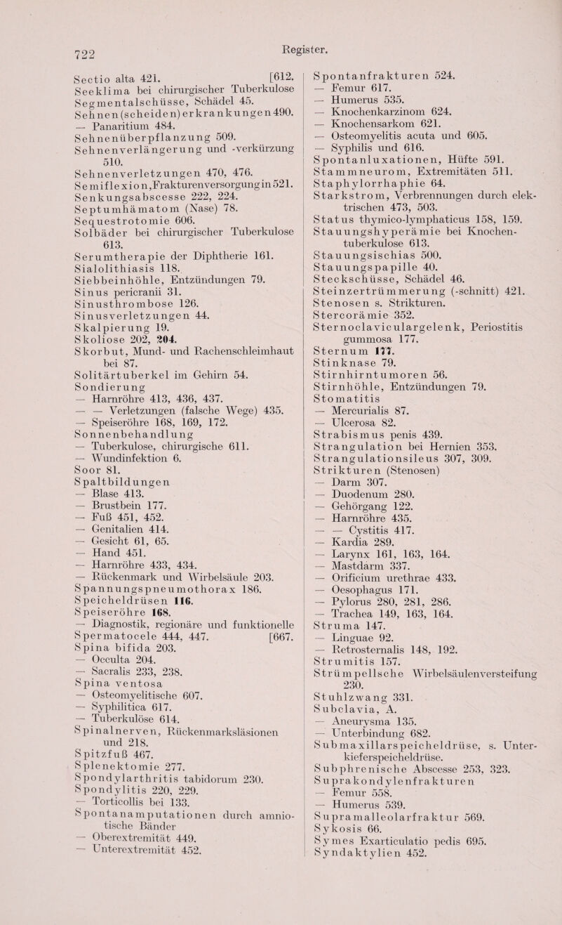 Sectio alta 421. [612. Seeklima bei chirurgischer Tuberkulose Segmentalschüsse, Schädel 45. Sehnen (scheiden) erkrankungen490. — Panaritium 484. Sehnenüberpflanzung 509. Sehnenverlängerung und -Verkürzung 510. Sehnenverletzungen 470, 476. Semiflexion, Frakturenversorgung in 521. Senkungsabscesse 222, 224. Septumhämatom (Nase) 78. Sequestrotomie 606. Solbäder bei chirurgischer Tuberkulose 613. Serumtherapie der Diphtherie 161. Sialolithiasis 118., Siebbeinhöhle, Entzündungen 79. Sinus pericranii 31. Sinusthrombose 126. Sinusverletzungen 44. Skalpierung 19. Skoliose 202, £04. Skorbut, Mund- und Rachenschleimhaut bei 87. Solitärtuberkel im Gehirn 54. Sondierung — Harnröhre 413, 436, 437. — — Verletzungen (falsche Wege) 435. — Speiseröhre 168, 169, 172. Sonnenbehandlung — Tuberkulose, chirurgische 611. — Wundinfektion 6. Soor 81. Spaltbildungen — Blase 413. — Brustbein 177. — Fuß 451, 452. — Genitalien 414. — Gesicht 61, 65. — Hand 451, — Harnröhre 433, 434. — Rückenmark und Wirbelsäule 203. Spannungspneumothorax 186. Speicheldrüsen 116. Speiseröhre 168. — Diagnostik, regionäre und funktionelle Spermatocele 444, 447. [667. Spina bifida 203. — Occulta 204. — Sacralis 233, 238. Spina ventosa — Osteomyelitische 607. — Syphilitica 617. — Tuberkulöse 614. Spinalnerven, Rückenmarksläsionen und 218. Spitzfuß 467. Splenektomie 277. Spondylarthritis tabidorum 230. Spondylitis 220, 229. — Torticollis bei 133. Spontanamputationen durch amnio¬ tische Bänder — Oberextremität 449. — Unterextremität 452. Spontanfrakturen 524. — Femur 617. — Humerus 535. — Knochenkarzinom 624. — Knochensarkom 621. — Osteomyelitis acuta und 605. — Syphilis und 616. Spontanluxationen, Hüfte 591. Stammneurom, Extremitäten 511. Staphylorrhaphie 64. Starkstrom, Verbrennungen durch elek¬ trischen 473, 503. Status thymico-lymphaticus 158, 159. Stauungshyperämie bei Knochen¬ tuberkulose 613. Stauungsischias 500. Stauungspapille 40. Steckschüsse, Schädel 46. Steinzertrümmerung (-schnitt) 421. Stenosen s. Strikturen. Stercorämie 352. Sternoclaviculargelenk, Periostitis gummosa 177. Sternum 177. Stinknase 79. Stirnhirntumoren 56. Stirnhöhle, Entzündungen 79. Stomatitis — Mercurialis 87. — Ulcerosa 82. Strabismus penis 439. Strangulation bei Hernien 353. Strangulationsileus 307, 309. Strikturen (Stenosen) — Darm 307. — Duodenum 280. — Gehörgang 122. — Harnröhre 435. — — Cystitis 417. — Kardia 289. — Larynx 161, 163, 164. — Mastdarm 337. — Orificium urethrae 433. — Oesophagus 171. — Pylorus 280, 281, 286. — Trachea 149, 163, 164. Struma 147. — Linguae 92. — Retrosternalis 148, 192. Strumitis 157. S t r ü m p e 11 s c h e Wirbelsäulenversteifung 230. Stuhlzwang 331. Subclavia, A. — Aneurysma 135. — Unterbindung 682. Submaxillarspeicheldrüse, s. Unter¬ kieferspeicheldrüse. Subphrenische Abscesse 253, 323. S u prako ndylenf rakturen — Femur 558. — Humerus 539. Supramalleolarfraktur 569. Sykosis 66. Symes Exarticulatio pedis 695. Syndaktylien 452.