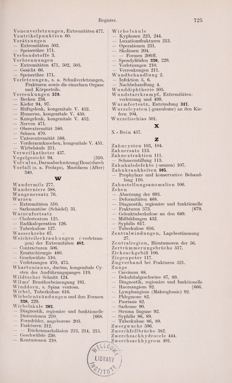 Venenverletzungen, Extremitäten477. Ventrikelpunktion 60. Verätzungen — Extremitäten 503. — Speiseröhre 171. Verbandstoffe 3. Verbrennungen — Extremitäten 471, 502, 503. — Gesicht 66. — Speiseröhre 171. Verletzungen, s. a. Schuß Verletzungen, Frakturen sowie die einzelnen Organe und Körperteile. Verrenkungen 519. — Becken 234. — Kiefer 94, 97. — Hüftgelenk, kongenitale V. 452. — Humerus, kongenitale V. 450. — Kniegelenk, kongenitale V. 452. — Nerven 471. — Oberextremität 580. — Sehnen 470. — Unterextremität 588. — Vorderarmknochen, kongenitale V. 451. — Wirbelsäule 211. Verweilkatheter 437. Vogelgesicht 94. [310. Volvulus, Darmabschnürung(Ileus) durch Vorfall (s. a. Prolaps), Mastdarm (After) 340. W Wirbelsäule — Kyphosen 223, 244. — Luxationsfrakturen 213. — Operationen 231. — Skoliosen 204. — — Formen 206 ff. — Spondylitiden 320, 229. — Verletzungen 210. — Verrenkungen 211. Wundbehandlung 2. — Infektion 5, 6. — Nachbehandlung 4. Wunddiphtherie 505. Wundstarrkrampf, Extremitäten¬ verletzung und 499. Wurmfortsatz, Entzündung 311. Wurzelcysten (-granulome) an den Kie¬ fern 104. Wurzelischias 501. X N » Bein 457. Z Zahncysten 103, 104. Zahnersatz 113. Zahnextraktion 111. — Schmerzstillung 113. Zahnhalsdefekte (-usuren) 107. Zahnkrankheiten 105. — Prophylaxe und konservative Behand¬ lung 110. Wandermilz 277. Wanderniere 388. Wangenersatz 76. Warzen — Extremitäten 510. — Sarkomatöse (Schädel) 31. Warzenfortsatz — Cholesteatom 125. — Radikaloperation 126. — Tuberkulose 127. Wasserkrebs 67. W eichteilerkrankungen (-Verletzun¬ gen) der Extremitäten 482. — Contracturen 506. — Ersatzchirurgie 480. — Geschwülste 510. — Verletzungen 470, 475. Whartonianus, ductus, kongenitale Cy¬ sten des Ausführungsganges 119. Wildtscher Schnitt 124. Wilms’ Brustkorbeinengung 191. Winddorn, s. Spina ventosa. Wirbel, Tuberkulose 616. Wirbelentzündungen und ihre Formen 230, 229. Wirbelsäule 202. — Diagnostik, regionäre und funktionelle — Distorsionen 210. [668. — Formfehler, angeborene 203. — Frakturen 212. — Rückenmarksläsion 213, 214, 215. — Geschwülste 230. — Kontusionen 210. Zahnstellungsanomalien 106. Zehen -— Absetzung der 693. — Deformitäten 468. — Diagnostik, regionäre und funktionelle — Frakturen 573. [679. — Gelenktuberkulose an den 649. — Mißbildungen 452. — Syphilis 617. — Tuberkulose 616. Zentralwindungen, Lagebestimmung 27. Zentralregion, Hirntumoren der 56. Zertrümmerungsbrüche 517. Zickzackgebiß 106. Ziegenpeter 117. Zugverband bei Frakturen 521. Z unge — Carcinom 88. — Dekubitalgeschwüre 87, 89. — Diagnostik, regionäre und funktionelle — Haemangiom 92. [666. — Lymphangiom (Makroglossie) 92. — Phlegmone 82. — Psoriasis 82. — Sarkome 90. — Struma linguae 92. —- Syphilis 86, 89. — Tuberkulose 86, 89. Zwergwuchs 596. Zwerchfellbrüche 382. Zwerchsackhydrocele 444. Zwerchsackhygrom 491. L/8R4RY 4>/t\£