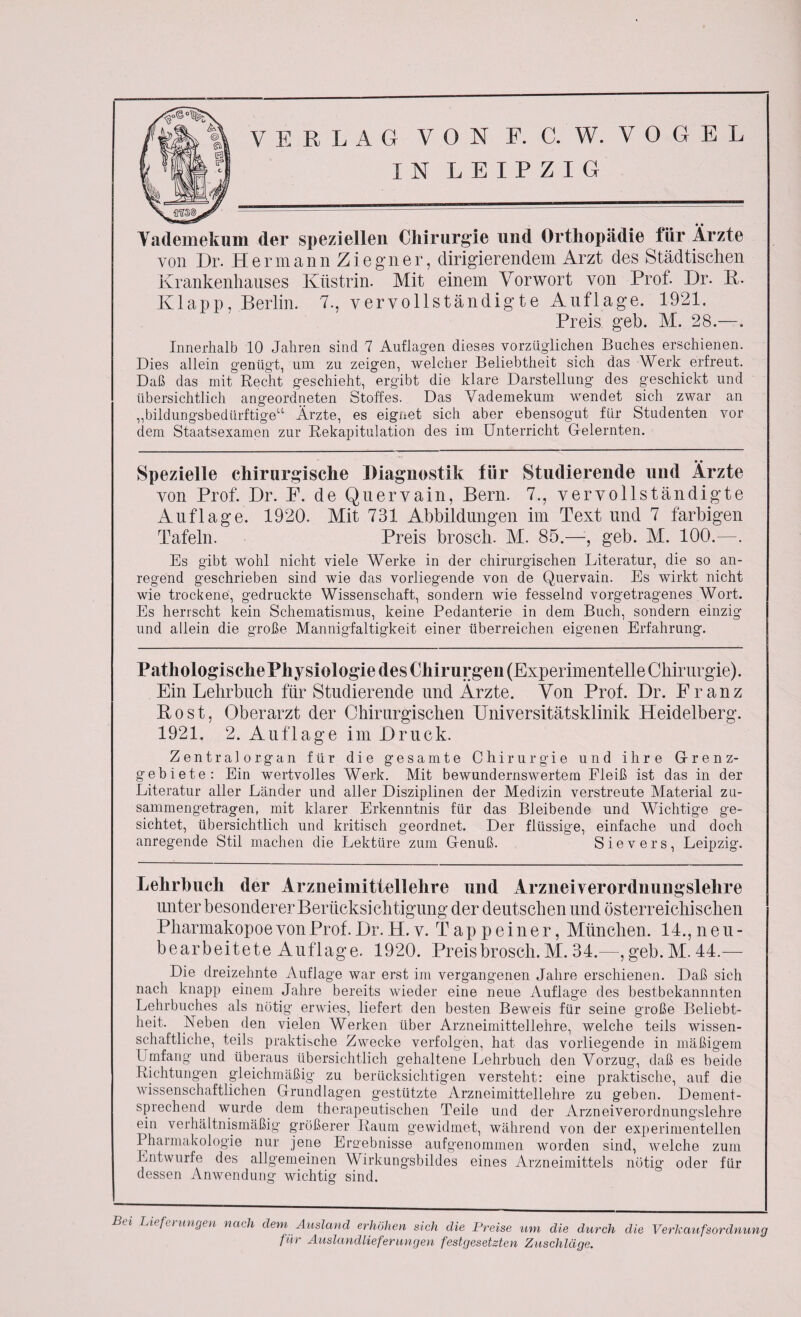 IN LEIPZIG Vademekum der speziellen Chirurgie und Orthopädie für Ärzte von Dr. Hermann Ziegner, dirigierendem Arzt des Städtischen Krankenhauses Kiistrin. Mit einem Vorwort von Prof. Dr. R. Klapp, Berlin. 7., vervollständigte Auflage. 1921. Preis geh. M. 28.—. Innerhalb 10 Jahren sind 7 Auflagen dieses vorzüglichen Buches erschienen. Dies allein genügt, um zu zeigen, welcher Beliebtheit sich das Werk erfreut. Daß das mit Recht geschieht, ergibt die klare Darstellung des geschickt und übersichtlich angeordneten Stoffes. Das Vademekum wendet sich zwar an ,,bildungsbedürftige“ Arzte, es eignet sich aber ebensogut für Studenten vor dem Staatsexamen zur Rekapitulation des im Unterricht G-elernten. Spezielle chirurgische Diagnostik für Studierende und Ärzte von Prof. Dr. F. de Quervain, Bern. 7., vervollständigte Auflage. 1920. Mit 731 Abbildungen im Text und 7 farbigen Tafeln. Preis brosch. AI. 85.—, geb. AI. 100.—. Es gibt wohl nicht viele Werke in der chirurgischen Literatur, die so an¬ regend geschrieben sind wie das vorliegende von de Quervain. Es wirkt nicht wie trockene, gedruckte Wissenschaft, sondern wie fesselnd vorgetragenes Wort. Es herrscht kein Schematismus, keine Pedanterie in dem Buch, sondern einzig und allein die große Mannigfaltigkeit einer überreichen eigenen Erfahrung. Pathologische Physiologie des Chirurgen (Experimentelle Chirurgie). Ein Lehrbuch für Studierende und Arzte. Von Prof. Dr. Franz Rost, Oberarzt der Chirurgischen Universitätsklinik Heidelberg. 1921. 2. Auflage im Druck. Zentralorgan für die gesamte Chirurgie und ihre Grenz¬ gebiete: Ein wertvolles Werk. Mit bewundernswertem Fleiß ist das in der Literatur aller Länder und aller Disziplinen der Medizin verstreute Material zu- sammengetragen, mit klarer Erkenntnis für das Bleibende und Wichtige ge¬ sichtet, übersichtlich und kritisch geordnet. Der flüssige, einfache und doch anregende Stil machen die Lektüre zum Genuß. Sievers, Leipzig. Lehrbuch der Arzneimittellehre und Arzneiverordnungslehre unter besonderer Berücksichtigung der deutschen und österreichischen Pharmakopoe von Prof. Dr.H. v. Tapp einer, München. 14., neu¬ bearbeitete Auflage. 1920. Preis brosch. Al. 34.—, geb. AI. 44.— Die dreizehnte Auflage war erst im vergangenen Jahre erschienen. Daß sich nach knapp einem Jahre bereits wieder eine neue Auflage des bestbekannnten Lehrbuches als nötig erwies, liefert den besten Beweis für seine große Beliebt¬ heit. Neben den vielen Werken über Arzneimittellehre, welche teils wissen¬ schaftliche, teils praktische Zwecke verfolgen, hat das vorliegende in mäßigem Umfang und überaus übersichtlich gehaltene Lehrbuch den Vorzug, daß es beide Richtungen gleichmäßig zu berücksichtigen versteht: eine praktische, auf die wissenschaftlichen Grundlagen gestützte Arzneimittellehre zu geben. Dement¬ sprechend wurde dem therapeutischen Teile und der Arzneiverordnungslehre ein verhältnismäßig größerer Raum gewidmet, während von der experimentellen Pharmakologie nur jene Ersebnisse aufgenommen worden sind, welche zum Entwürfe des allgemeinen Wirkungsbildes eines Arzneimittels nötig oder für dessen Anwendung wichtig sind. Bet Lieferungen nach dem Ausland erhöhen sich die Preise um die durch die Verkaufsordnung