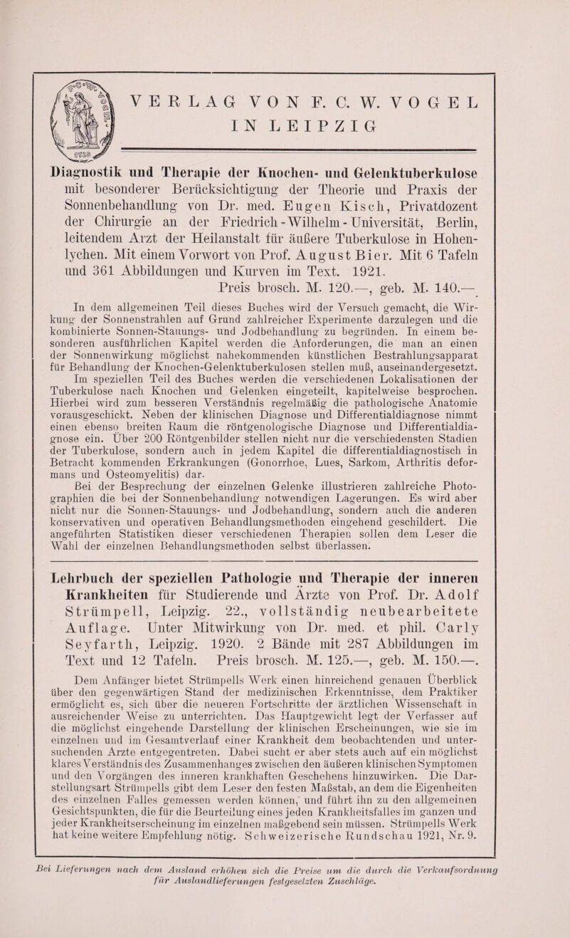 IN LEIPZIG Diagnostik und Therapie der Knochen- und Oelenktuherkulose mit besonderer Berücksichtigung- der Theorie und Praxis der Sonnenbehandlung von Dr. med. Eugen Kisch, Privatdozent der Chirurgie an der Friedrich-Wilhelm-Universität, Berlin, leitendem Arzt der Heilanstalt für äußere Tuberkulose in Hohen- lychen. Mit einem Vorwort von Prof. August Bier. Mit 6 Tafeln und 361 Abbildungen und Kurven im Text. 1921. Preis broscli. M. 120.—, geb. M. 140.-— In dem allgemeinen Teil dieses Buches Avird der Versuch gemacht, die Wir¬ kung der Sonnenstrahlen auf Grund zahlreicher Experimente darzulegen und die kombinierte Sonnen-Stauungs- und Jodbehandlung zu begründen. In einem be¬ sonderen ausführlichen Kapitel werden die Anforderungen, die man an einen der Sonnenwirkung möglichst nahekommenden künstlichen Bestrahlungsapparat für Behandlung der Knochen-Gelenktuberkulosen steilen muß, auseinandergesetzt. Im speziellen Teil des Buches werden die verschiedenen Lokalisationen der Tuberkulose nach Knochen und Gelenken eingeteilt, kapitelweise besprochen. Hierbei wird zum besseren Verständnis regelmäßig die pathologische Anatomie vorausgeschickt. Neben der klinischen Diagnose und Differentialdiagnose nimmt einen ebenso breiten Raum die röntgenologische Diagnose und Differentialdia¬ gnose ein. Über 200 Röntgenbilder stellen nicht nur die verschiedensten Stadien der Tuberkulose, sondern auch in jedem Kapitel die differentialdiagnostisch in Betracht kommenden Erkrankungen (Gonorrhoe, Lues, Sarkom, Arthritis defor- mans und Osteomyelitis) dar. Bei der Besprechung der einzelnen Gelenke illustrieren zahlreiche Photo¬ graphien die bei der Sonnenbehandiung notwendigen Lagerungen. Es wird aber nicht nur die Sonnen-Stauungs- und Jodbehandlung, sondern auch die anderen konservativen und operativen Behandlungsmethoden eingehend geschildert. Die angeführten Statistiken dieser verschiedenen Therapien sollen dem Leser die Wahl der einzelnen Behandlungsmethoden selbst überlassen. Lehrbuch der speziellen Pathologie und Therapie der inneren Krankheiten für Studierende und Arzte von Prof. Dr. Adolf Strümpell, Leipzig. 22., vollständig neubearbeitete Auflage. Unter Mitwirkung von Dr. med. et phil. Car ly Seyfarth, Leipzig. 1920. 2 Bände mit 287 Abbildungen im Text und 12 Tafeln. Preis brosch. M. 125.—, geb. M. 150.—. Dem Anfänger bietet Strümpells Werk einen hinreichend genauen Überblick über den gegenwärtigen Stand der medizinischen Erkenntnisse, dem Praktiker ermöglicht es, sich über die neueren Fortschritte der ärztlichen Wissenschaft in ausreichender Weise zu unterrichten. Das Hauptgewicht legt der Verfasser auf die möglichst eingehende Darstellung der klinischen Erscheinungen, wie sie im einzelnen und im Gesamtverlauf einer Krankheit dem beobachtenden und unter¬ suchenden Arzte entgegentreten. Dabei sucht er aber stets auch auf ein möglichst klares Verständnis des Zusammenhanges zwischen den äußeren klinischen Symptomen und den Vorgängen des inneren krankhaften Geschehens hinzuwirken. Die Dar¬ stellungsart Strümpells gibt dem Leser den festen Maßstab, an dem die Eigenheiten des einzelnen Falles gemessen werden können, und führt ihn zu den allgemeinen Gesichtspunkten, die für die Beurteilung eines jeden Krankheitsfalles im ganzen und jeder Krankheitserscheinung im einzelnen maßgebend sein müssen. Strümpells Werk hat keine weitere Empfehlung nötig. Schweizerische Rundschau 1921, Nr. 9. Bei Lieferungen nach dem Ausland erhöhen sich die Preise um, die durch die Verkaufsordnung