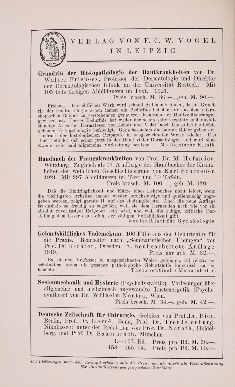 IN LEIPZIG Grundriß der Histopathologie der Hautkrankheiten von Dr. Walter Frieboes, Professor der Dermatologie und Direktor der Dermatologischen Klinik an der Universität Rostock. Mit 105 teils farbigen Abbildungen im Text. 1921. Preis brosch. M. 80.— , geb. M. 90.—. Frieboes’ übersichtliches Werk wird schnell Aufnahme finden, da ein Grund¬ riß der Hauthistologie schon immer ein Bedürfnis bei der nur aus dem mikro¬ skopischen Befund zu verstehenden genaueren Kenntnis der Hautveränderungen gewesen ist. Dieses Bedürfnis hat weder der schon sehr veraltete und unvoll¬ ständige Atlas der Dermatosen von Leloir und Vidal, noch Unnas bis ins tiefste gehende Histopathologie befriedigt. Ganz besonders die bunten Bilder geben den Eindruck der histologischen Präparate in ausgezeichneter Weise wieder. Das Buch befindet sich schon jetzt in der Hand vieler Dermatologen und wird ohne Zweifel sehr bald allgemeine Verbreitung besitzen. Medizinische Klinik. Handbuch der Frauenkrankheiten von Prof. Dr. M. Hofmeier, Würzburg. Zugleich als 17. Auflage des Handbuches der Krank¬ heiten der weiblichen Geschlechtsorgane von Karl Schroeder. 1921. Mit 297 Abbildungen im Text und 10 Tafeln. Preis brosch. M. 100. — , geb. M. 120.—. Daß die Eindringlichkeit und Kürze eines Lehrbuches nicht leidet, wenn die wichtigsten Arbeiten immer wieder berücksichtigt und quellenmäßig ange¬ geben werden, zeigt gerade H. auf das eindringlichste. Auch die neue Auflage ist deshalb so freudig zu begrüßen, weil sie dem Lernenden nach wie vor ein absolut zuverlässiger Ratgeber sein wird, und weil die ruhige, kritische Dar¬ stellung dem Leser das Gefühl der völligen Verläßlichkeit gibt. Zentralblatt für Gynäkologie. Geburtshilfliches Yademekum. 100 Fälle aus der Geburtshilfe für die Praxis. Bearbeitet nach ,,Seminaristischen Übungen“ von Prof. Dr. Richter, Dresden. 2., neubearbeitete Auflage. 1919. Preis nur geb. M. 32.—. Es ist dem Verfasser in ausgezeichneter Weise gelungen, auf relativ be¬ schränktem Raum die gesamte pathologische Geburtshilfe kursorisch zu be¬ handeln. Therapeutische Monatshefte. Seelenmechanik und Hysterie (Psychodystaktik). Vorlesungen über allgemeine und medizinisch angewandte Lustenergetik (Psycho- synthese) von Dr. Wilhelm Neutra, Wien. Preis brosch. M. 34.—, geb. M. 42.—. Deutsche Zeitschrift für Chirurgie. Geleitet von Prof .Dr. Bier, Berlin, Prof. Dr. Garre, Bonn, Prof. Dr. Trendelenburg, Nikolassee; unter der Redaktion von Prof. Dr. Narath, Heidel¬ berg, und Prof. Dr. Sauerbruch, München. L—157. Bd. Preis pro Bd. M. 36.—. 158.—165. Bd. Preis pro Bd. M. 60.—. Bei Liefei ungen nach dem Ausland erhöhen sich die Preise um die durch die Verkaufsordnung