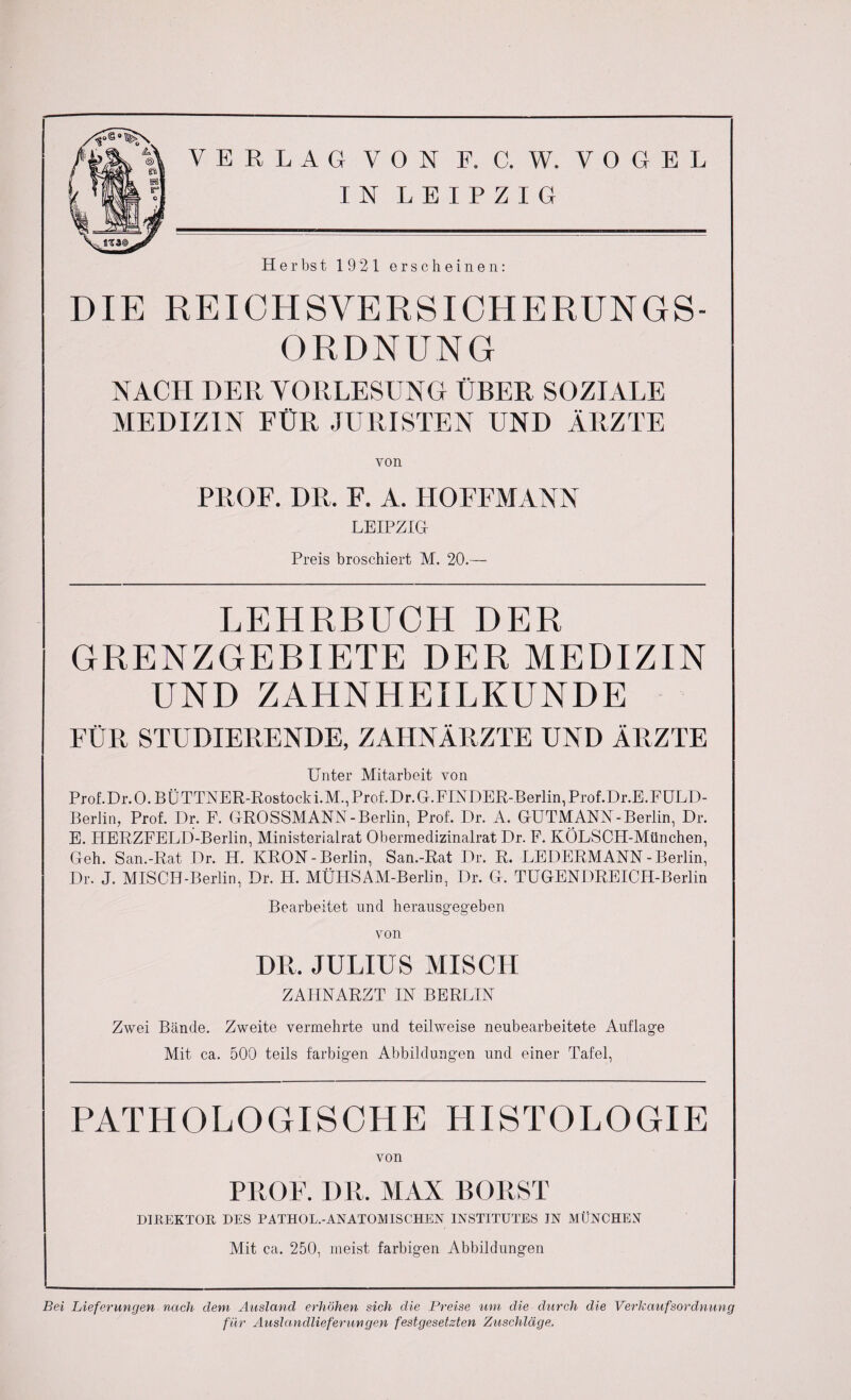 IN LEIPZIG Herbst 1921 erscheinen: DIE RE ICH SVE RS ICH E RUNGS¬ ORDNUNG NACH DER VORLESUNG ÜBER SOZIALE MEDIZIN FÜR JURISTEN UND ÄRZTE von PROF. DR. F. A. HOFFMANN LEIPZIG Preis broschiert M. 20.— LEHRBUCH DER GRENZGEBIETE DER MEDIZIN UND ZAHNHEILKUNDE FÜR STUDIERENDE, ZAHNÄRZTE UND ÄRZTE Unter Mitarbeit von Prof. Dr. 0. B Ü TTNER-Rostock i. M., Prof. Dr. G. FINDER-Berlin, Prof .Dr.E. FULD- Beriin, Prof. Dr. F. GROSSMANN-Berlin, Prof. Dr. A. GUTMANN-Berlin, Dr. E. HERZFELD-Berlin, Ministerialrat Obermedizinalrat Dr. F. KÖLSCH-München, Geh. San.-Rat Dr. IT. KRÖN-Berlin, San.-Rat Dr. R. LEDERMANN-Berlin, Dr. J. MISCH-Berlin, Dr. H. MÜHSAM-Berlin, Dr. G. TUGENDREICH-Berlin Bearbeitet und herausgegeben von DR. JULIUS MISCH ZAHNARZT IN BERLIN Zwei Bände. Zweite vermehrte und teilweise neubearbeitete Auflage Mit ca. 500 teils farbigen Abbildungen und einer Tafel, PATHOLOGISCHE HISTOLOGIE von PROF. DR. MAX BORST DIREKTOR DES PATHOL.-ANATOM ISCHEN INSTITUTES IN MÜNCHEN Mit ca. 250, meist farbigen Abbildungen Bei Lieferungen nach dem Ausland erhöhen sich die Preise um die durch die Verkaufsordnung