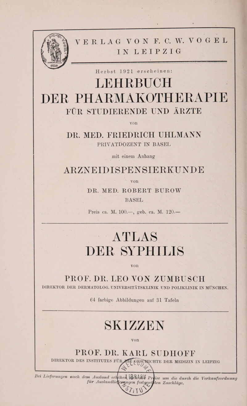 IN LEIPZIG Herbst 1921 erscheinen: LEHRBUCH DER PHARMAKOTHERAPIE FÜR STUDIERENDE UND ÄRZTE von DR. MED. FRIEDRICH UHLMANN PRIVATDOZENT IN BASEL mit einem Anhang ARZNEIDISPENSIERKUNDE von DR. MED. ROBERT BUROW BASEL Preis ca. M. 100.—, geh. ca. M. 120.— ATLAS DER SYPHILIS von PROF. DR. LEO YON ZUMBUSCH DIREKTOR DER DERMATOLOG. UNIVERSITÄTSKLINIK UND POLIKLINIK IN MÜNCHEN. 64 farbige Abbildungen auf 31 Tafeln SKIZZEN von PROF. HR. KARL SUDHOFF DIREKTOR DES INSTITUTES FÜR,J^^pg^HICHTE DER MEDIZIN IN LEIPZIG -tkt Lei Lieferungen nach dem Ausland erlhjheil^ briise um die durch die VerhaufsOrdnung für Auslandlidfe^ngen festgesetzten Zuschläge. ln t \L