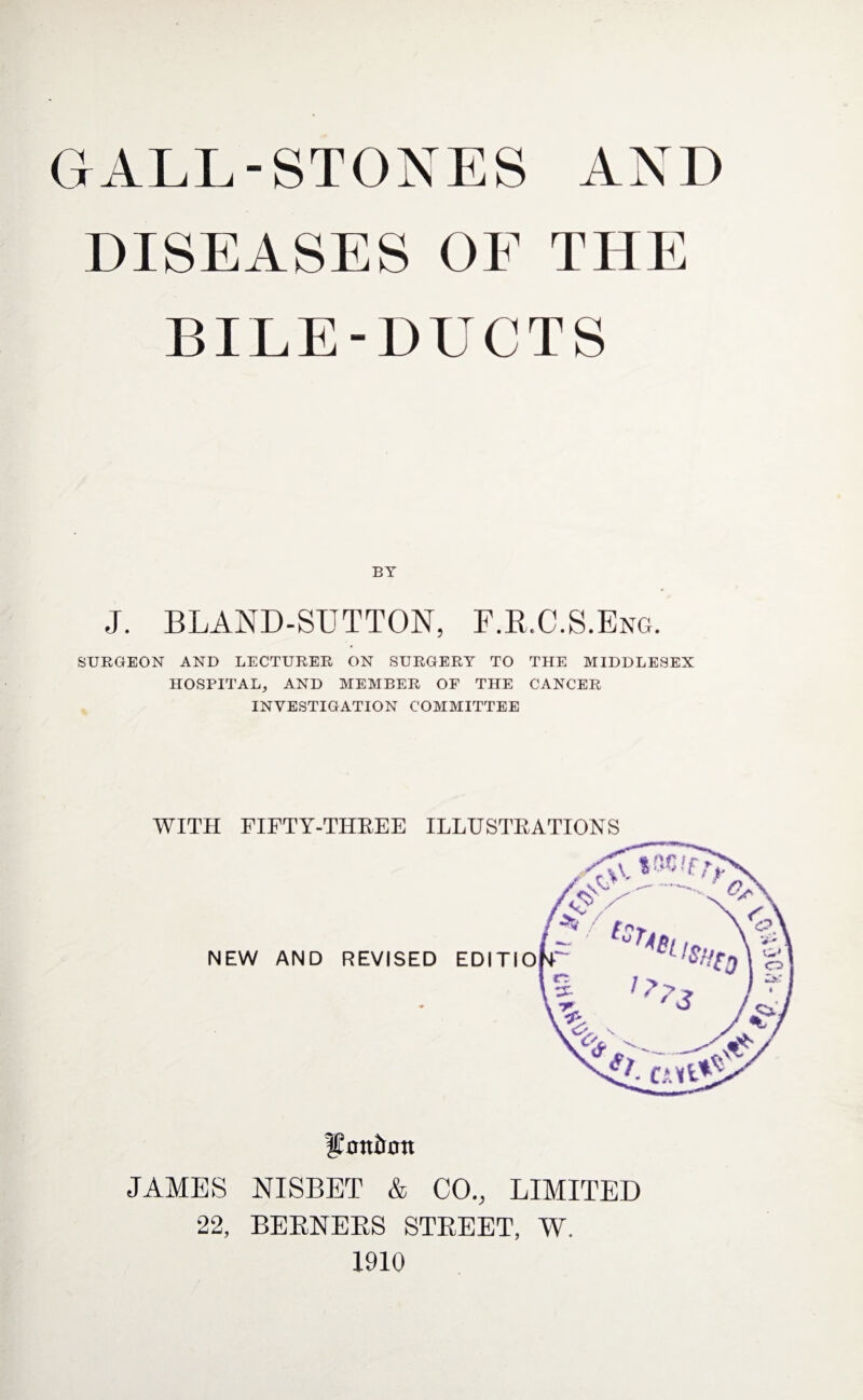 GALL-STONES AND DISEASES OF THE BILE-DUCTS BY J. BLAND-SUTTON, F.R.C.S.Eng. SURGEON AND LECTURER ON SURGERY TO THE MIDDLESEX HOSPITAL, AND MEMBER OF THE CANCER INVESTIGATION COMMITTEE WITH FIFTY-THREE ILLUSTRATIONS NEW AND REVISED lEnttirfltt JAMES NISBET & CO., LIMITED 22, BERNERS STREET, W. 1910