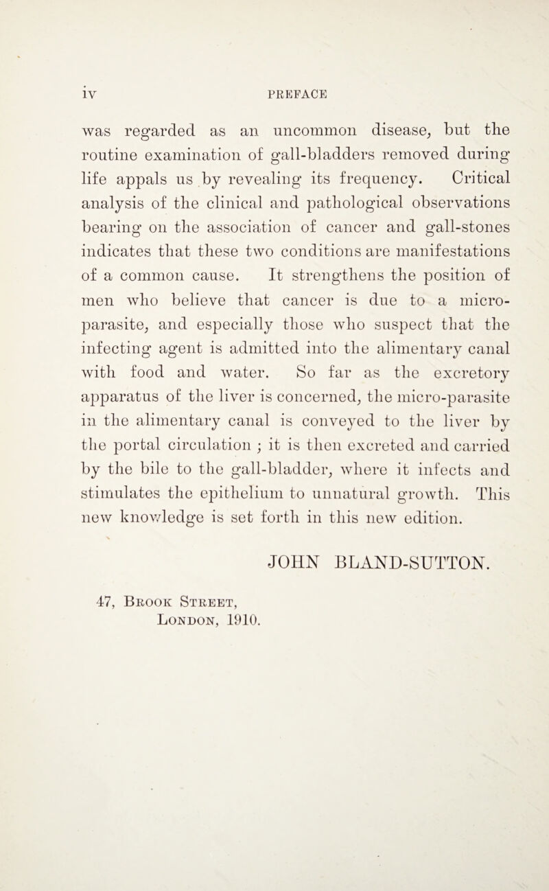 IV PREFACE was regarded as an uncommon disease, but the routine examination of gall-bladders removed during life appals us by revealing its frequency. Critical analysis of the clinical and pathological observations bearing on the association of cancer and gall-stones indicates that these two conditions are manifestations of a common cause. It strengthens the position of men who believe that cancer is due to a micro¬ parasite, and especially those who suspect that the infecting agent is admitted into the alimentary canal with food and water. So far as the excretory apparatus of the liver is concerned, the micro-parasite in the alimentary canal is conveyed to the liver by the portal circulation ; it is then excreted and carried by the bile to the gall-bladder, where it infects and stimulates the epithelium to unnatural growth. This new knowledge is set forth in this new edition. JOHN BLAND-SUTTON. 47, Brook Street, London, 1910.