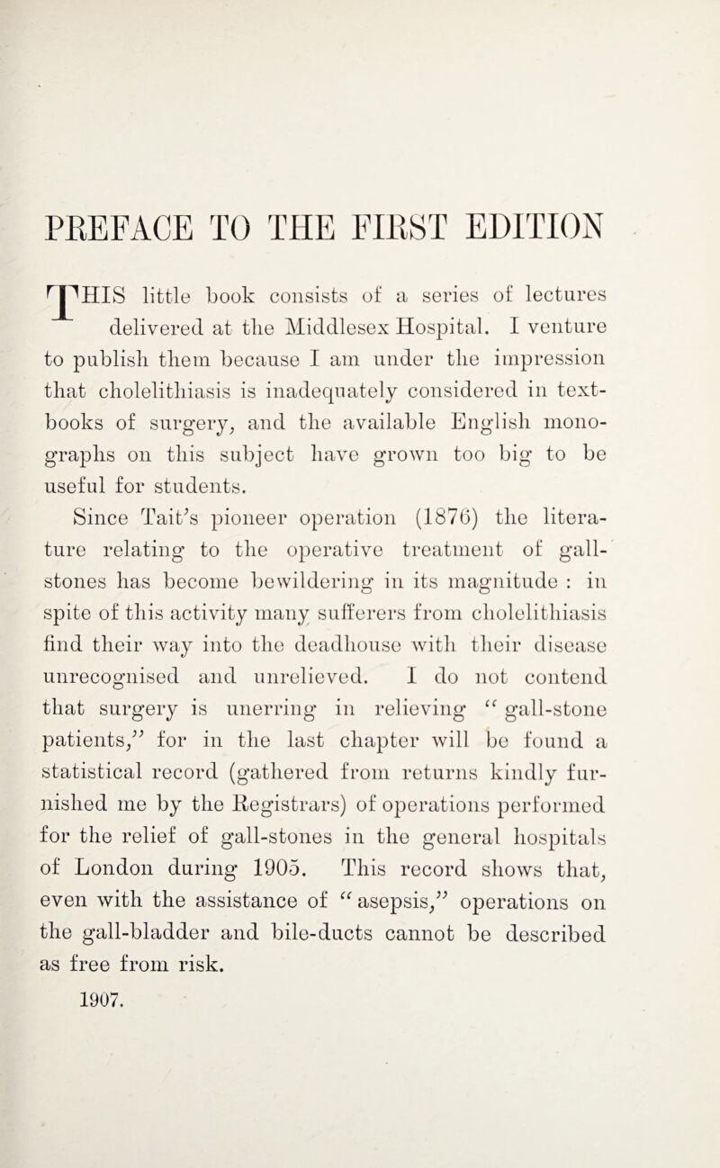 T^HIS little book consists of a series of lectures delivered at tlie Middlesex Hospital. I venture to publish them because I am under the impression that cholelithiasis is inadequately considered in text¬ books of surgery, and the available English mono¬ graphs on this subject have grown too big to be useful for students. Since Tait's pioneer operation (1876) the litera¬ ture relating to the operative treatment of gall¬ stones has become bewildering in its magnitude : in spite of this activity many sufferers from cholelithiasis find their way into the deadhouse with their disease unrecognised and unrelieved. I do not contend that surgery is unerring in relieving “ gall-stone patients/' for in the last chapter will be found a statistical record (gathered from returns kindly fur¬ nished me by the Registrars) of operations performed for the relief of gall-stones in the general hospitals of London during 1905. This record shows that, even with the assistance of “ asepsis/' operations on the gall-bladder and bile-ducts cannot be described as free from risk. 1907.