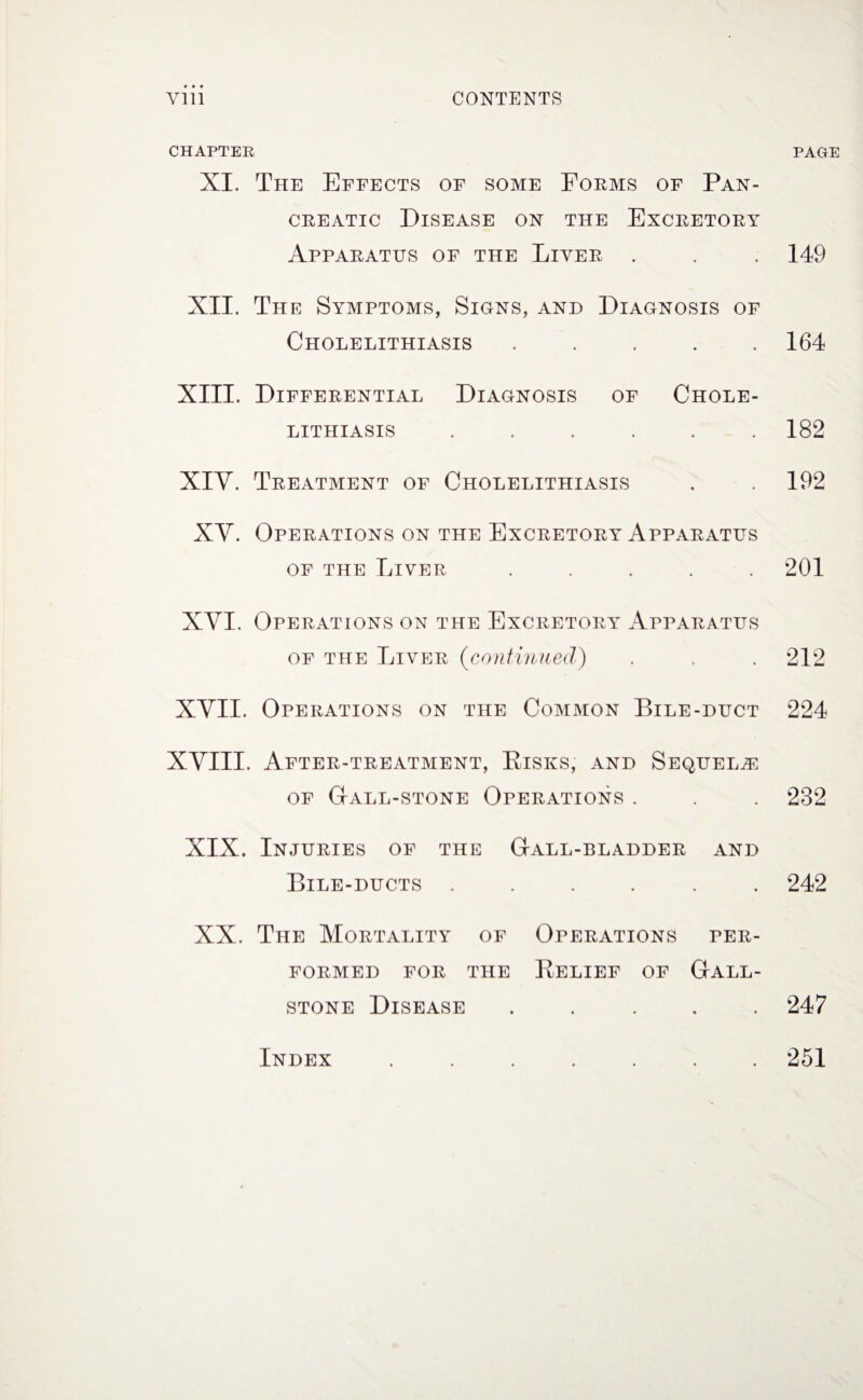 CHAPTER XI. The Effects of some Forms of Pan¬ creatic Disease on the Excretory Apparatus of the Liver XII. The Symptoms, Signs, and Diagnosis of Cholelithiasis . XIII. Differential Diagnosis of Chole¬ lithiasis ...... XIY. Treatment of Cholelithiasis XY. Operations on the Excretory Apparatus of the Liver ..... XYI. Operations on the Excretory Apparatus of the Liver (continued) XYII. Operations on the Common Bile-duct XYIII. After-treatment, Risks, and Sequelae of Gall-stone Operations . XIX. Injuries of the Gall-bladder and Bile-ducts ...... XX. The Mortality of Operations per¬ formed for the Relief of Gall¬ stone Disease . PAGE 149 164 182 192 201 212 224 282 242 247 Index 251