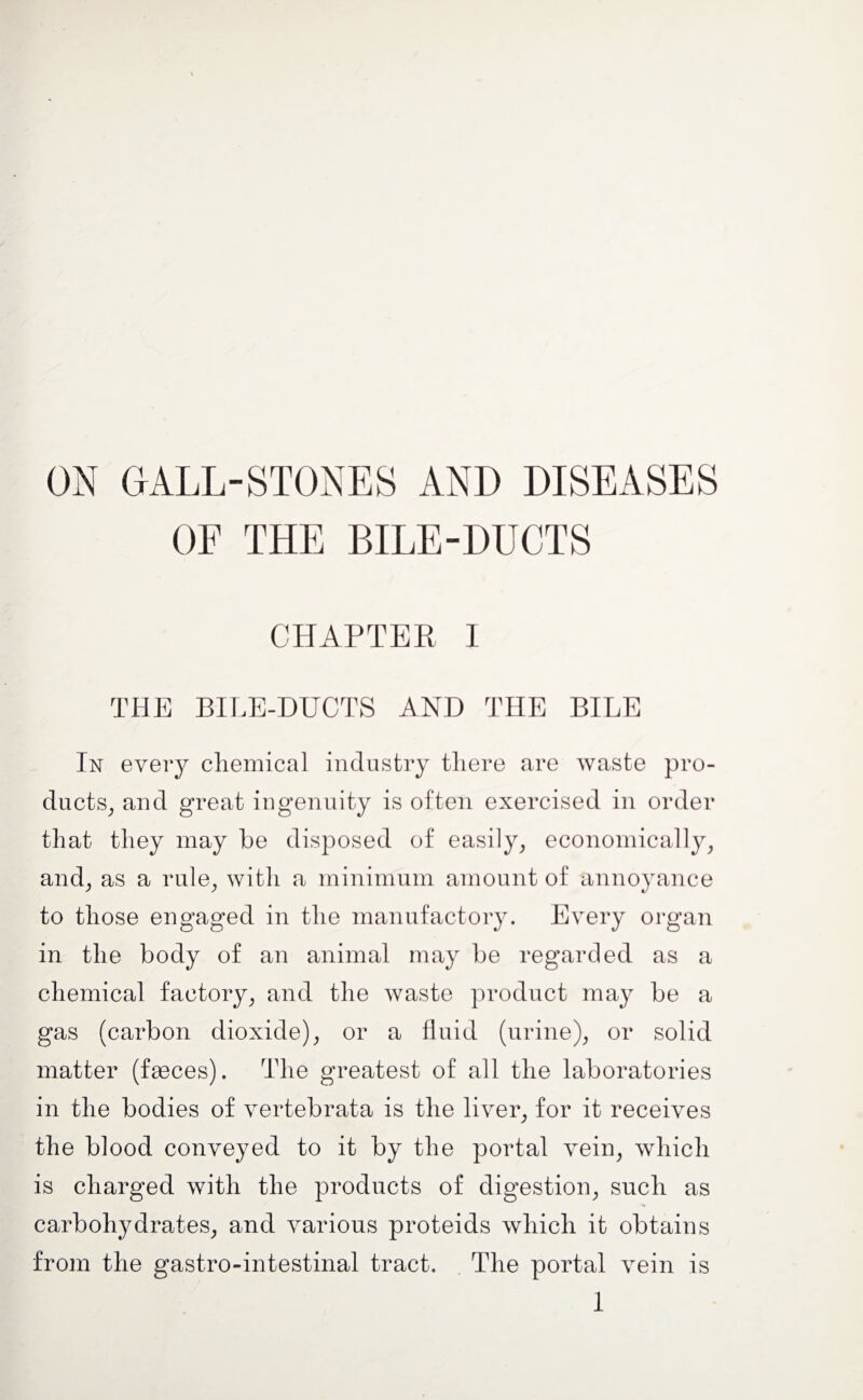 ON GALL-STONES AND DISEASES OF THE BILE-DUCTS CHAPTER 1 THE BILE-DUCTS AND THE BILE In every chemical industry there are waste pro¬ ducts, and great ingenuity is often exercised in order that they may be disposed of easily, economically, and, as a rule, with a minimum amount of annoyance to those engaged in the manufactory. Every organ in the body of an animal may be regarded as a chemical factory, and the waste product may be a gas (carbon dioxide), or a fluid (urine), or solid matter (fasces). The greatest of all the laboratories in the bodies of vertebrata is the liver, for it receives the blood conveyed to it by the portal vein, which is charged with the products of digestion, such as carbohydrates, and various proteids which it obtains from the gastro-intestinal tract. The portal vein is