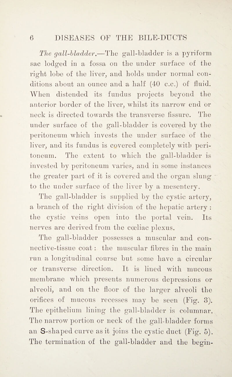 The gall-bladder.—The gall-bladder is a pyriform sac lodged in a fossa on the under surface of the right lobe of the liver,, and holds under normal con¬ ditions about an ounce and a half (40 c.c.) of fluid. When distended its fundus projects beyond the anterior border of the liver, whilst its narrow end or neck is directed towards the transverse fissure. The under surface of the gall-bladder is covered by the peritoneum which invests the under surface of the liver, and its fundus is covered completely with peri¬ toneum. The extent to which the gall-bladder is invested by peritoneum varies, and in some instances the greater part of it is covered and the organ slung to the under surface of the liver by a mesentery. The gall-bladder is supplied by the cystic artery, a branch of the right division of the hepatic artery : the cystic veins open into the portal vein. Its nerves are derived from the cceliac plexus. The gall-bladder possesses a muscular and con¬ nective-tissue coat: the muscular fibres in the main run a longitudinal course but some have a circular or transverse direction. It is lined with mucous membrane which presents numerous depressions or alveoli, and on the floor of the larger alveoli the orifices of mucous recesses may be seen (Fig. 3). The epithelium lining the gall-bladder is columnar. The narrow portion or neck of the gall-bladder forms an S-shaped curve as it joins the cystic duct (Fig. 5). The termination of the gall-bladder and the begin-