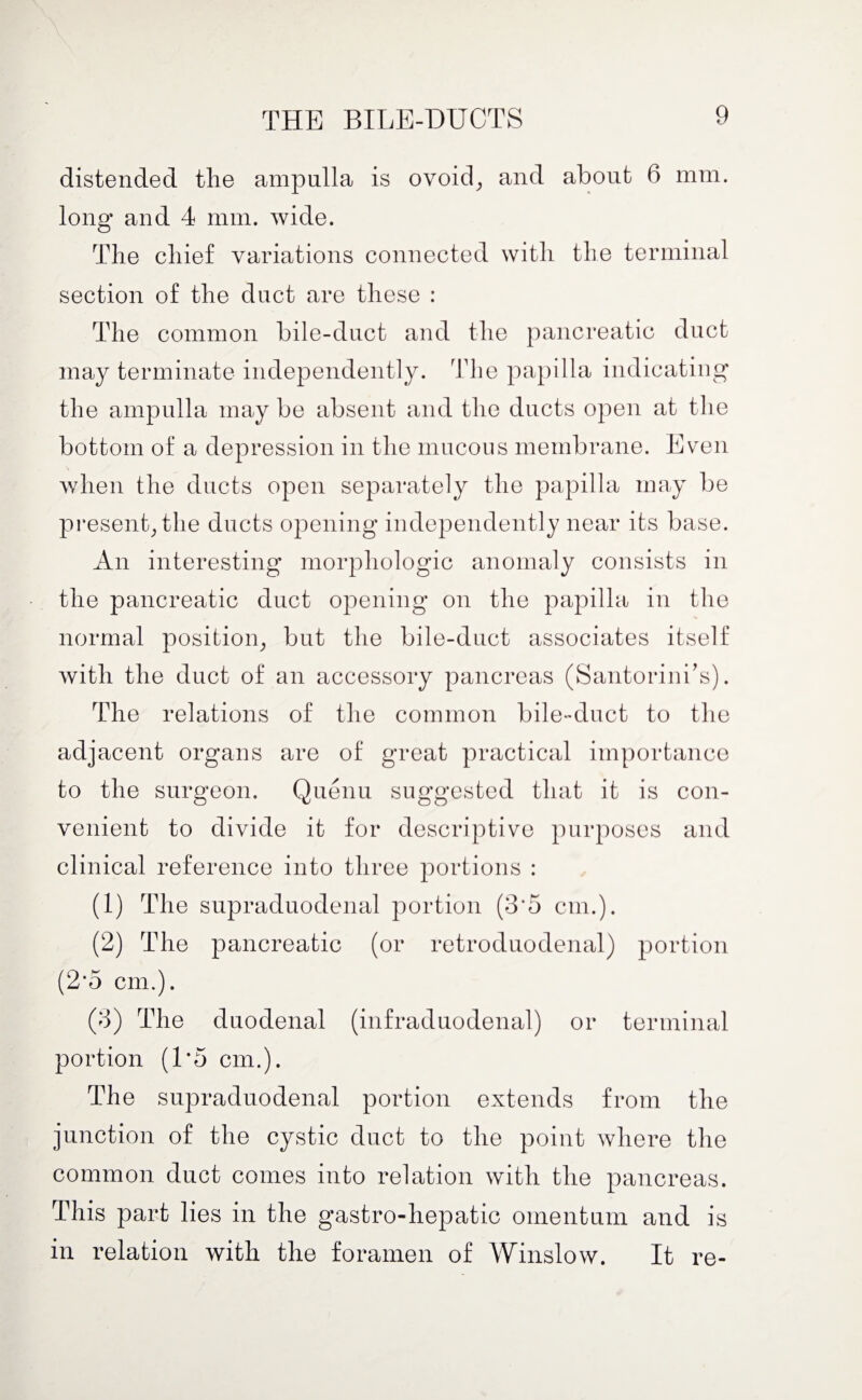 distended the ampulla is ovoid; and about 6 mm. long and 4 mm. wide. The chief variations connected with tie terminal section of the duct are these : The common bile-duct and the pancreatic duct may terminate independently. The papilla indicating the ampulla may be absent and the ducts open at the bottom of a depression in the mucous membrane. Even when the ducts open separately the papilla may be present, the ducts opening independently near its base. An interesting morphologic anomaly consists in the pancreatic duct opening on the papilla in the normal position; but the bile-duct associates itself with the duct of an accessory pancreas (Santorini's). The relations of the common bile-duct to the adjacent organs are of great practical importance to the surgeon. Quenu suggested that it is con¬ venient to divide it for descriptive purposes and clinical reference into three portions : (1) The supraduodenal portion (3*5 cm.). (2) The pancreatic (or retroduodenal) portion (2*5 cm.). (3) The duodenal (infraduodenal) or terminal portion (1*5 cm.). The supraduodenal portion extends from the junction of the cystic duct to the point where the common duct comes into relation with the pancreas. This part lies in the gastro-hepatic omentum and is in relation with the foramen of AVinslow. It re-