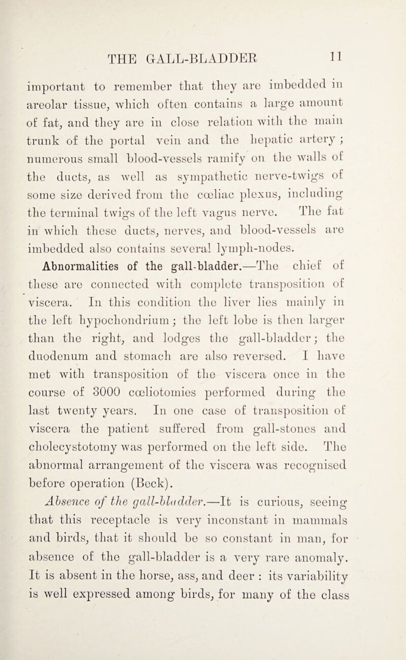 important to remember tliat they are imbedded in areolar tissue, which often contains a large amount of fat, and they are in close relation with the main trunk of the portal vein and the hepatic artery ; numerous small blood-vessels ramify on the walls of the ducts, as well as sympathetic nerve-twigs of some size derived from the coeliac plexus, including the terminal twigs of the left vagus nerve. The fat in which these ducts, nerves, and blood-vessels are imbedded also contains several lympli-nodes. Abnormalities of the gall-bladder.- —The chief of these are connected with complete transposition of viscera. In this condition the liver lies mainly in the left hypochondrium; the left lobe is then larger than the right, and lodges the gall-bladder; the duodenum and stomach are also reversed. I have i met with transposition of the viscera once in the course of 3000 cooliotoinies performed during the last twenty years. In one case of transposition of viscera the patient suffered from gall-stones and cholecystotomy was performed on the left side. The abnormal arrangement of the viscera was recognised before operation (Beck). Absence of the gall-bladder.—It is curious, seeing that this receptacle is very inconstant in mammals and birds, that it should be so constant in man, for absence of the gall-bladder is a very rare anomaly. It is absent in the horse, ass, and deer : its variability is well expressed among birds, for many of the class