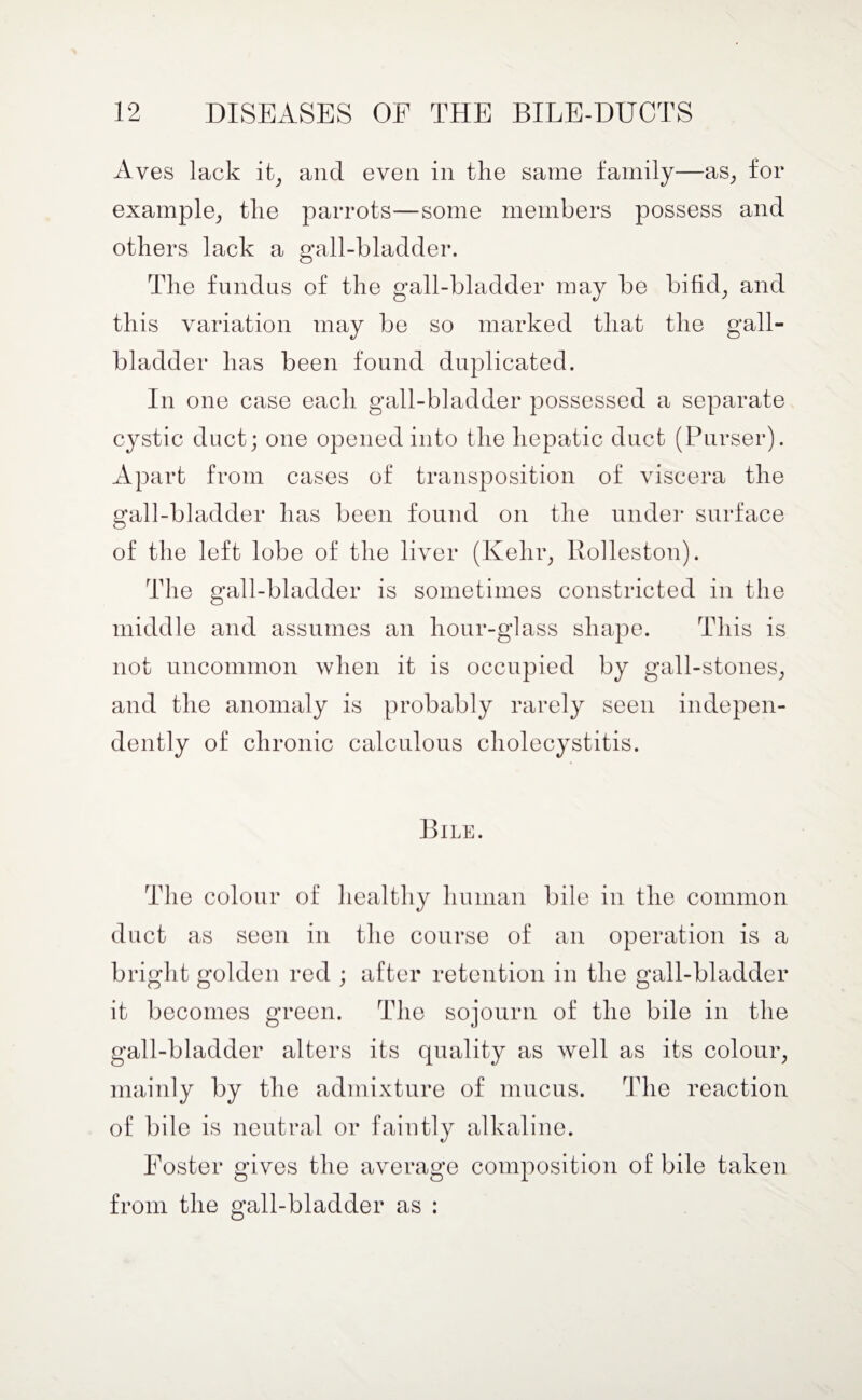 Aves lack it, and even in the same family—as, for example, the parrots—some members possess and others lack a gall-bladder. The fundus of the gall-bladder may be bifid, and this variation may be so marked that the gall¬ bladder has been found duplicated. In one case each gall-bladder possessed a separate cystic duct; one opened into the hepatic duct (Purser). Apart from cases of transposition of viscera the gall-bladder has been found on the under surface of the left lobe of the liver (Kehr, Rolleston). The gall-bladder is sometimes constricted in the middle and assumes an hour-glass shape. This is not uncommon when it is occupied by gall-stones, and the anomaly is probably rarely seen indepen¬ dently of chronic calculous cholecystitis. Bile. The colour of healthy human bile in the common duct as seen in the course of an operation is a bright golden red ; after retention in the gall-bladder it becomes green. The sojourn of the bile in the gall-bladder alters its quality as well as its colour, mainly by the admixture of mucus. The reaction of bile is neutral or faintly alkaline. Foster gives the average composition of bile taken from the gall-bladder as :