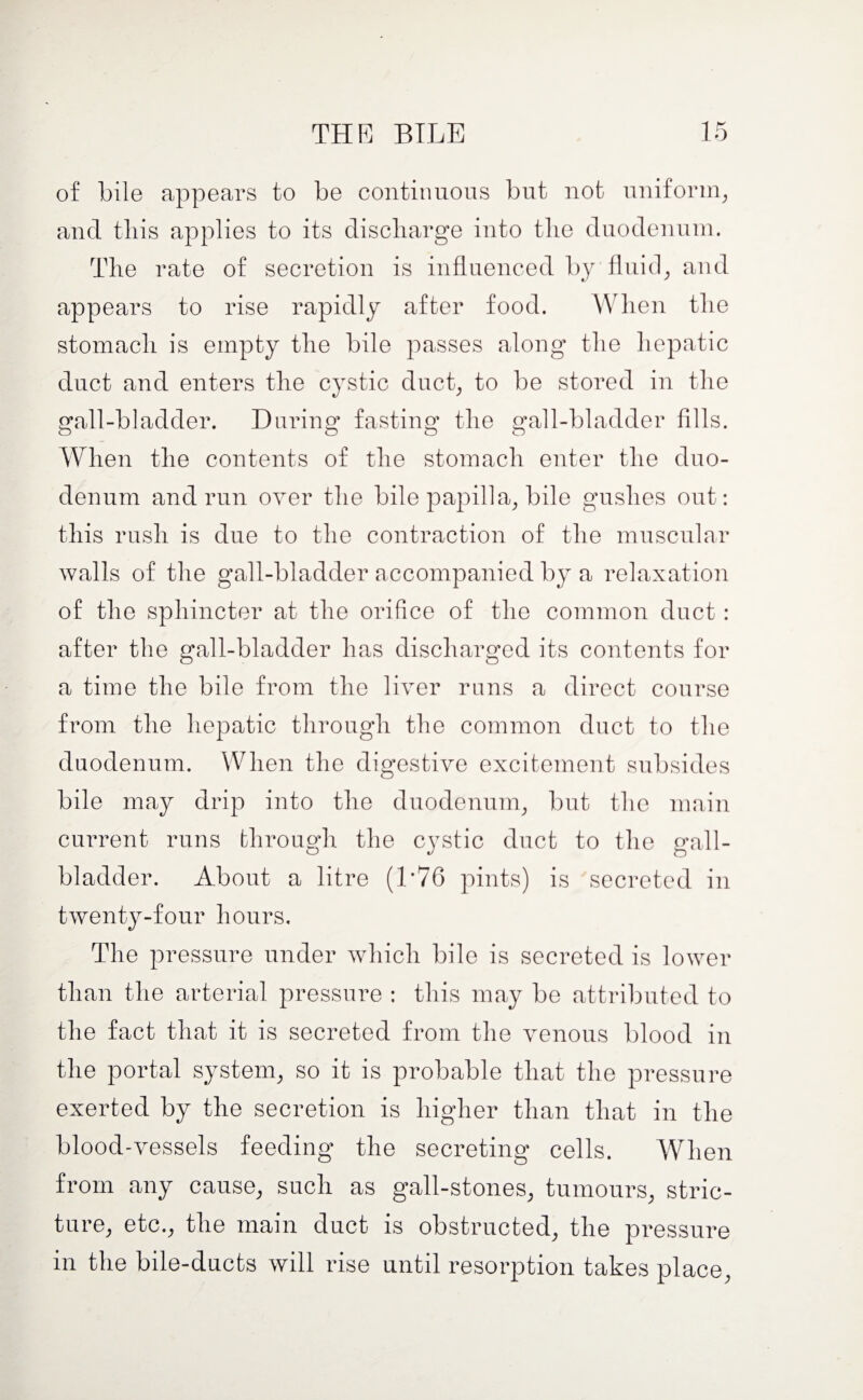 of bile appears to be continuous but not uniform, and this applies to its discharge into the duodenum. The rate of secretion is influenced by fluid, and appears to rise rapidly after food. When the stomach is empty the bile passes along the hepatic duct and enters the cystic duct, to be stored in the gall-bladder. During fasting the gall-bladder fills. When the contents of the stomach enter the duo¬ denum and run over the bile papilla, bile gushes out: this rush is due to the contraction of the muscular walls of the gall-bladder accompanied by a relaxation of the sphincter at the orifice of the common duct: after the gall-bladder has discharged its contents for a time the bile from the liver runs a direct course from the hepatic through the common duct to the duodenum. When the digestive excitement subsides bile may drip into the duodenum, but the main current runs through the cystic duct to the gall¬ bladder. About a litre (1*76 pints) is secreted in twenty-four hours. The pressure under which bile is secreted is lower than the arterial pressure : this may be attributed to the fact that it is secreted from the venous blood in the portal system, so it is probable that the pressure exerted by the secretion is higher than that in the blood-vessels feeding the secreting cells. When from any cause, such as gall-stones, tumours, stric¬ ture, etc., the main duct is obstructed, the pressure in the bile-ducts will rise until resorption takes place,