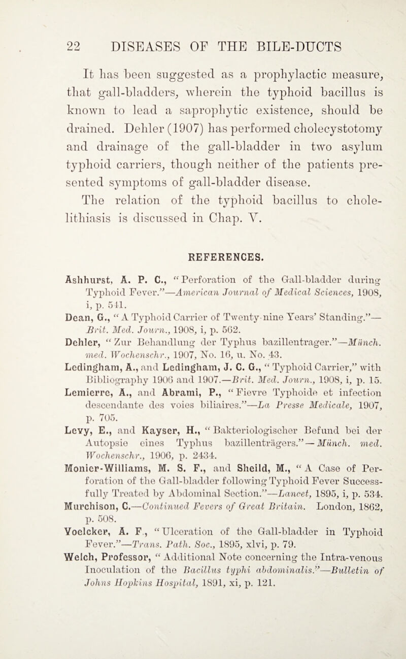 It has been suggested as a prophylactic measure, that gall-bladders, wherein the typhoid bacillus is known to lead a saprophytic existence, should be drained. Dehler (1907) has performed cholecystotomy and drainage of the gall-bladder in two asylum typhoid carriers, though neither of the patients pre¬ sented symptoms of gall-bladder disease. The relation of the typhoid bacillus to chole¬ lithiasis is discussed in Chap. Y. REFERENCES. Ashhurst, A. P. C., “Perforation of the Gall-bladder during Typhoid Fever/5—American Journal of Medical Sciences, 1908, i, p. 511. Dean, G., “A Typhoid Carrier of Twenty-nine Years’ Standing.”— Brit. Med. Journ., 1908, i, p. 5G2. Dehler, “ Zur Beliandlung der Typhus bazillentrager.”—Munch, med. Wochenschr., 1907, No. 10, u. No. 43. Ledingham, A., and Ledingham, J. C. G., “ Typhoid Carrier,” with Bibliography 1900 and 1907.—Brit. Med. Journ., 1908, i, p. 15. Lemierre, A., and Abrami, P., “ Fievre Typhoide et infection desccndante des voies biliaires.”—La Presse Medicale, 1907, p. 705. Levy, E., and Kayser, H., “ Bakteriologischer Befund bei der Autopsio eines Typhus bazillentragers.” — Munch, med. Wochenschr., 1900, p. 2434. Monier-Williams, M. S. F., and Sheild, M., “A Case of Per¬ foration of the Gall-bladder following Typhoid Fever Success¬ fully Treated by Abdominal Section.”—Lancet, 1895, i, p. 534. Murchison, C.—Continued Fevers of Great Britain. London, 1802, p. 508. Yoelcker, A. F, “Ulceration of the Gall-bladder in Typhoid Fever.”—Trans. Path. Soc., 1895, xlvi, p. 79. Welch, Professor, “Additional Note concerning the Intra-venous Inoculation of the Bacillus typhi abdominalis.”—Bulletin of Johns Hopkins Hospital, 1891, xi, p. 121.