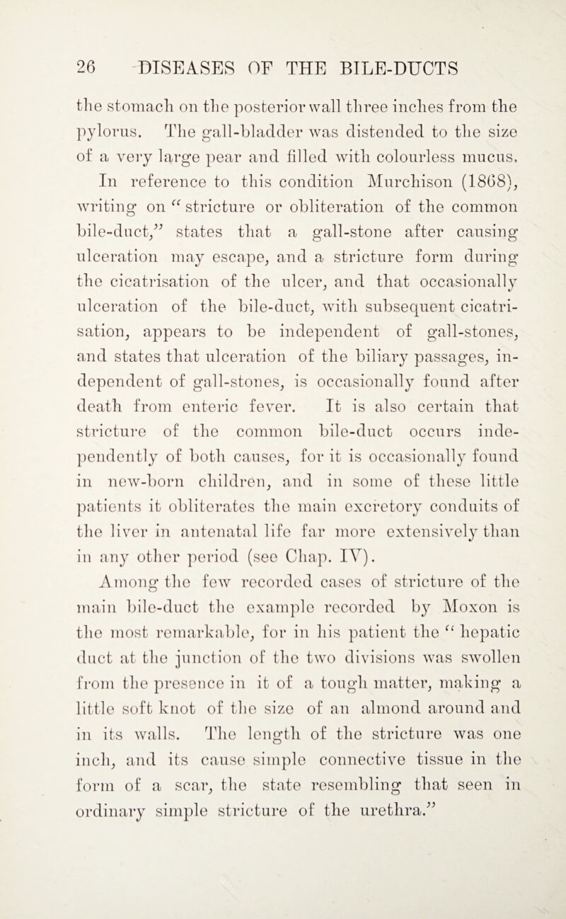 the stomach on the posterior wall three indies from the pylorus. The gall-bladder was distended to the size of a very large pear and fdled with colourless mucus. In reference to this condition Murchison (1868), writing on ee stricture or obliteration of the common bile-duct,” states that a gall-stone after causing ulceration may escape, and a stricture form during the cicatrisation of the ulcer, and that occasionally ulceration of the bile-duct, with subsequent cicatri¬ sation, appears to be independent of gall-stones, and states that ulceration of the biliary passages, in¬ dependent of gall-stones, is occasionally found after death from enteric fever. It is also certain that stricture of the common bile-duct occurs inde¬ pendently of both causes, for it is occasionally found in new-born children, and in some of these little patients it obliterates the main excretory conduits of the liver in antenatal life far more extensively than in any other period (see Chap. IT). Among* the few recorded cases of stricture of the O main bile-duct the example recorded by Moxon is the most remarkable, for in his patient the hepatic duct at the junction of the two divisions was swollen from the presence in it of a tough matter, making a little soft knot of the size of an almond around and in its walls. The length of the stricture was one inch, and its cause simple connective tissue in the form of a scar, the state resembling that seen in ordinary simple stricture of the urethra.”