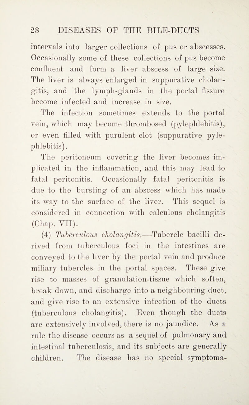 intervals into larger collections of pus or abscesses. Occasionally some of these collections of pus become confluent and form a liver abscess of large size. The liver is always enlarged in suppurative cholan¬ gitis, and the lymph-glands in the portal fissure become infected and increase in size. The infection sometimes extends to the portal vein, which may become thrombosed (pylephlebitis), or even filled with purulent clot (suppurative pyle¬ phlebitis). The peritoneum covering the liver becomes im¬ plicated in the inflammation, and this may lead to fatal peritonitis. Occasionally fatal peritonitis is due to the bursting of an abscess which has made its way to the surface of the liver. This sequel is considered in connection with calculous cholangitis (Chap. VII). (4) Tuberculous cholangitis.—Tubercle bacilli de¬ rived from tuberculous foci in the intestines are conveyed to the liver by the portal vein and produce miliary tubercles in the portal spaces. These give rise to masses of granulation-tissue which soften, break down, and discharge into a neighbouring duct, and give rise to an extensive infection of the ducts (tuberculous cholangitis). Even though the ducts are extensively involved, there is no jaundice. As a rule the disease occurs as a sequel of pulmonary and intestinal tuberculosis, and its subjects are generally children. The disease has no special symptom a-