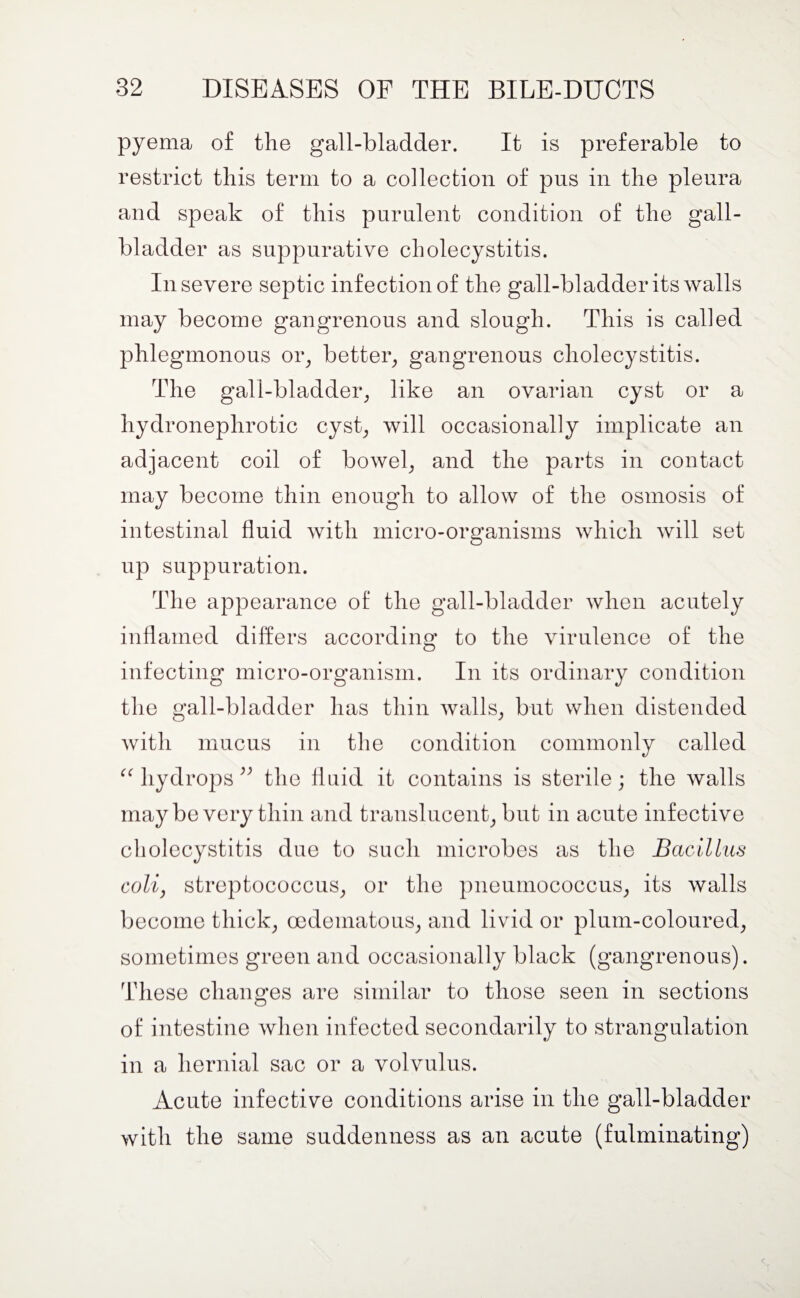 pyema of the gall-bladder. It is preferable to restrict this term to a collection of pus in the pleura and speak of this purulent condition of the gall¬ bladder as suppurative cholecystitis. In severe septic infection of the gall-bladder its walls may become gangrenous and slough. This is called phlegmonous or, better, gangrenous cholecystitis. The gall-bladder, like an ovarian cyst or a hydronephrotic cyst, will occasionally implicate an adjacent coil of bowel, and the parts in contact may become thin enough to allow of the osmosis of intestinal fluid with micro-organisms which will set up suppuration. The appearance of the gall-bladder when acutely inflamed differs according to the virulence of the infecting micro-organism. In its ordinary condition the gall-bladder has thin walls, but when distended with mucus in the condition commonly called “ hydrops ” the fluid it contains is sterile; the walls maybe very thin and translucent, but in acute infective cholecystitis due to such microbes as the Bacillus colij streptococcus, or the pneumococcus, its walls become thick, cedematous, and livid or plum-coloured, sometimes green and occasionally black (gangrenous). These changes are similar to those seen in sections of intestine when infected secondarily to strangulation in a hernial sac or a volvulus. Acute infective conditions arise in the gall-bladder with the same suddenness as an acute (fulminating)