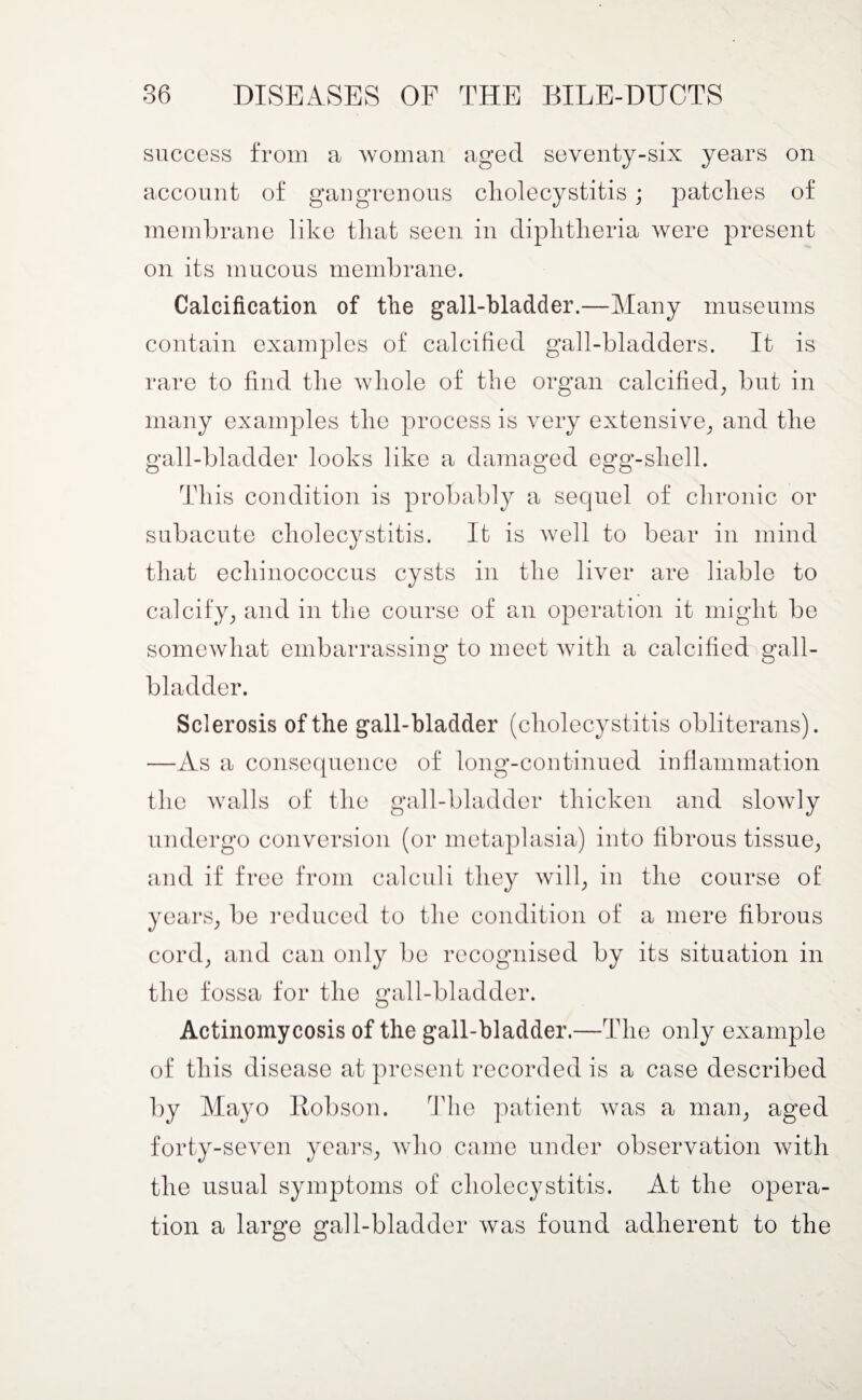 success from a woman aged seventy-six years on account of gangrenous cholecystitis ; patches of membrane like that seen in diphtheria were present on its mucous membrane. Calcification of the gall-bladder.—Many museums contain examples of calcified gall-bladders. It is rare to find the whole of the organ calcified, but in many examples the process is very extensive, and the gall-bladder looks like a damaged egg-shell. This condition is probably a sequel of chronic or subacute cholecystitis. It is well to bear in mind that echinococcus cysts in the liver are liable to calcify, and in the course of an operation it might be somewhat embarrassing to meet with a calcified gall¬ bladder. Sclerosis of the gall-bladder (cholecystitis obliterans). —As a consequence of long-continued inflammation the Avails of the gall-bladder thicken and slowly undergo conversion (or metaplasia) into fibrous tissue, and if free from calculi they will, in the course of cord, and can only be recognised by its situation in the fossa for the gall-bladder. Actinomycosis of the gall-bladder.—The only example of this disease at present recorded is a case described by Mayo Robson. The patient Avas a man, aged forty-seven years, avIio came under observation Avith the usual symptoms of cholecystitis. At the opera¬ tion a large gall-bladder Avas found adherent to the