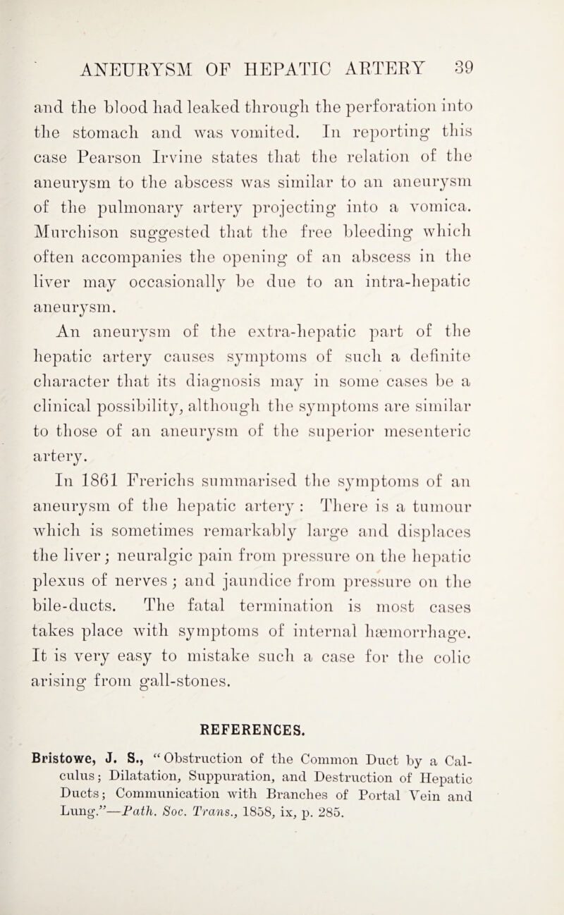 and the blood had leaked through the perforation into the stomach and was vomited. In reporting this case Pearson Irvine states that the relation of the aneurysm to the abscess was similar to an aneurysm of the pulmonary artery projecting into a vomica. Murchison suggested that the free bleeding which often accompanies the opening of an abscess in the liver may occasionall}r be due to an intra-hepatic aneurysm. An aneurysm of the extra-hepatic part of the hepatic artery causes symptoms of such a definite character that its diagnosis may in some cases be a clinical possibility, although the symptoms are similar to those of an aneurysm of the superior mesenteric artery. In 1861 Prerichs summarised the symptoms of an aneurysm of the hepatic artery : There is a tumour which is sometimes remarkably large and displaces the liver; neuralgic pain from pressure on the hepatic plexus of nerves ; and jaundice from pressure on the bile-ducts. The fatal termination is most cases takes place with symptoms of internal haemorrhage. It is very easy to mistake such a case for the colic arising from gall-stones. REFERENCES. Bristowe, J. S., “ Obstruction of the Common Duct by a Cal¬ culus; Dilatation, Suppuration, and Destruction of Hepatic Ducts; Communication with Branches of Portal Vein and Lung/'—Path. Soc. Trans., 1858, ix, p. 285.