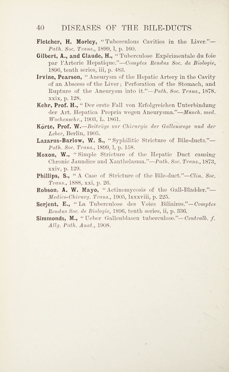 Fletcher, H. Morley, “ Tuberculous Cavities in the Liver.”— Path. Soc. Trans., 1899, 1, p. 160. Gilbert, A., and Claude, H., “ Tubercnlose Experimental du foie par l’Arterie Hepatique.”—Comptes Rendus Soc. de Biologic, 1896, tenth series, iii, p. 483. Irvine, Pearson, “ Aneurysm of the Hepatic Artery in the Cavity of an Abscess of the Liver; Perforation of the Stomach, and Rupture of the Aneurysm into it.”—Path. Soc. Trans., 1878, xxix, p. 128. Kehr, Prof. H., “ Her erste Fall von Erfolgreichen Unterbindung der Art. Hepatica Propria wegen Aneurysma.”—Munch, med. Wochenschr., 1903, L. 1861. Korte, Prof. W.—Beitrdge zur Chirurgie der Gallenwege und der Leber, Berlin, 1905. Lazarus-Barlow, W. S., “ Syphilitic Stricture of Bile-ducts.”— Path. Soc. Trans., 1899, 1, p. 158. Moxon, W., “ Simple Stricture of the Hepatic Duct causing Chronic Jaundice and Xanthelasma.”—Path. Soc. Trans., 1873, xxiv, p. 129. Phillips, S., “ A Case of Stricture of the Bile-duct.”—Clin. Soc. Trctns., 1888, xxi, p. 26. Robson, A. W. Mayo, “Actinomycosis of the Gall-Bladder.”— Medico-Chirurg. Trans., 1905, lxxxviii, p. 225. Serjent, E., “La Tnberculose des Voies Biliaires.”—Comptes Rendus Soc. de Biologic, 1896, tenth series, ii, p. 336. Simmonds, M., “Ueber Gallenblasen tnberculose.”—Centralb. f. Allg. Path. Anat., 1908.