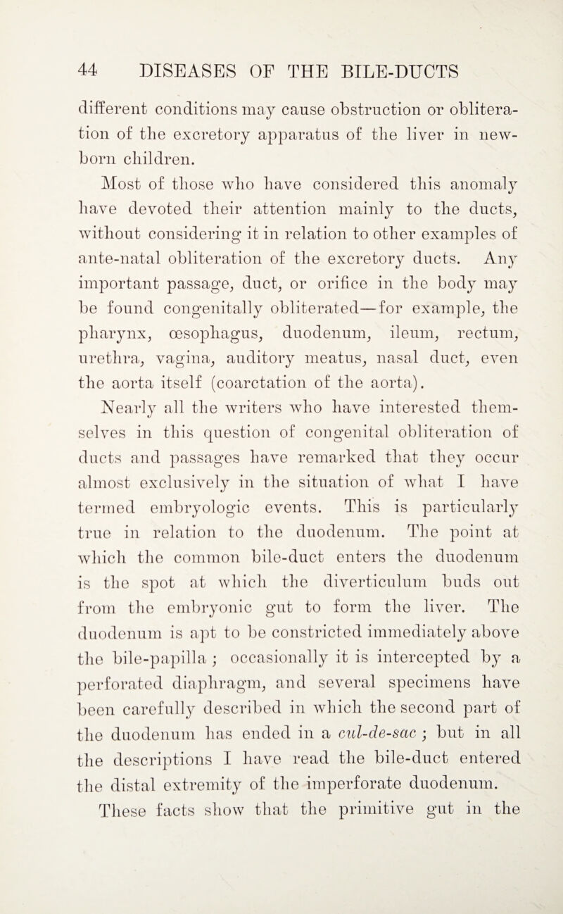 different conditions may cause obstruction or oblitera¬ tion of the excretory apparatus of the liver in new¬ born children. Most of those who have considered this anomaly have devoted their attention mainly to the ducts, without considering it in relation to other examples of ante-natal obliteration of the excretory ducts. Any important passage, duct, or orifice in the body may be found congenitally obliterated—for example, the pharynx, oesophagus, duodenum, ileum, rectum, urethra, vagina, auditory meatus, nasal duct, even the aorta itself (coarctation of the aorta). Nearly all the writers who have interested them¬ selves in this question of congenital obliteration of ducts and passages have remarked that they occur almost exclusively in the situation of what I have termed embryologic events. This is particularly true in relation to the duodenum. The point at which the common bile-duct enters the duodenum is the spot at which the diverticulum buds out from the embryonic gut to form the liver. The duodenum is apt to be constricted immediately above the bile-papilla ; occasionally it is intercepted by a perforated diaphragm, and several specimens have been carefully described in which the second part of the duodenum has ended in a cul-de-sac ; but in all the descriptions I have read the bile-duct entered the distal extremity of the imperforate duodenum. These facts show that the primitive gut in the