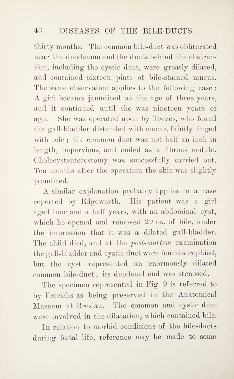 thirty months. The common bile-duct was obliterated near the duodenum and the ducts behind the obstruc¬ tion, including the cystic duct, were greatly dilated, and contained sixteen pints of bile-stained mucus. The same observation applies to the following case : A girl became jaundiced at the age of three years, and it continued until she was nineteen years of age. She was operated upon by Treves, who found the gall-bladder distended with mucus, faintly tinged with bile ; the common duct was not half an inch in length, impervious, and ended as a fibrous nodule. Cholecystenterostomy was successfully carried out. Ten months after the operation the skin was slightly jaundiced. A similar explanation probably applies to a case reported by Edgeworth. His patient was a girl aged four and a half years, with an abdominal cyst, which he opened and removed 29 oz. of bile, under the impression that it was a dilated gall-bladder. The child died, and at the post-mortem examination the gall-bladder and cystic duct were found atrophied, but the cyst represented an enormously dilated common bile-duct; its duodenal end was stenosed. The specimen represented in Eig. 9 is referred to by Frerichs as being preserved in the Anatomical Museum at Breslau. The common and cystic duct were involved in the dilatation, which contained bile. In relation to morbid conditions of the bile-ducts during foetal life, reference may be made to some