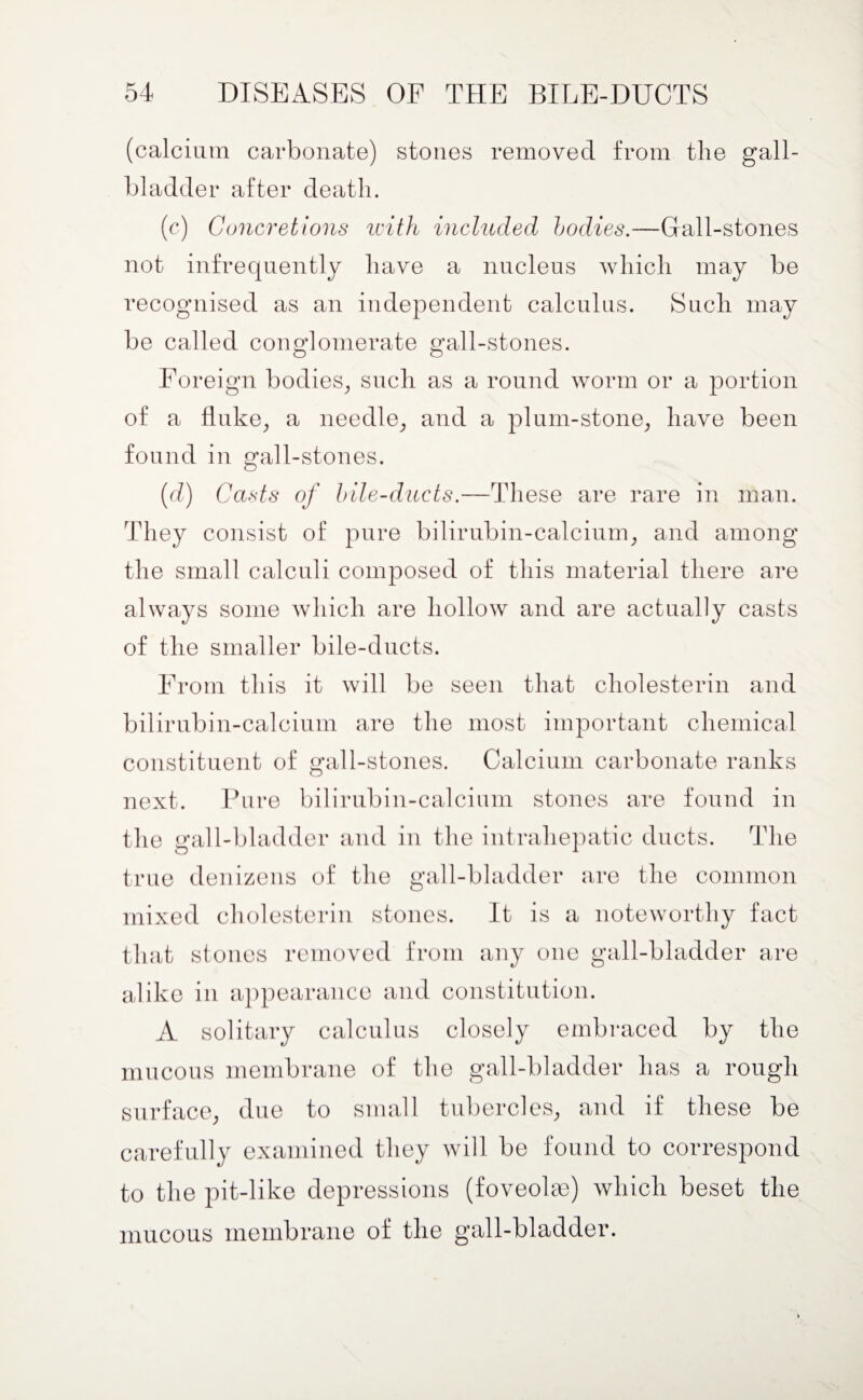 (calcium carbonate) stones removed from the gall¬ bladder after death. (c) Concretions with included bodies.—Gall-stones not infrequently have a nucleus which may be recognised as an independent calculus. Such may be called conglomerate gall-stones. Foreign bodies, such as a round worm or a portion of a fluke, a needle, and a plum-stone, have been found in gall-stones. (d) Casts of bile-ducts.—These are rare in man. They consist of pure bilirubin-calcium, and among the small calculi composed of this material there are always some which are hollow and are actually casts of the smaller bile-ducts. From this it will be seen that cliolesterin and bilirubin-calcium are the most important chemical constituent of gall-stones. Calcium carbonate ranks next. Pure bilirubin-calcium stones are found in the gall-bladder and in the intraliepatic ducts. The true denizens of the gall-bladder are the common mixed cliolesterin stones. It is a noteworthy fact that stones removed from any one gall-bladder are alike in appearance and constitution. A solitary calculus closely embraced by the mucous membrane of the gall-bladder has a rough surface, due to small tubercles, and if these be carefully examined they will be found to correspond to the pit-like depressions (foveolae) which beset the mucous membrane of the gall-bladder.