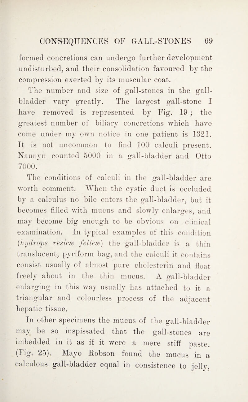 formed concretions can undergo further development undisturbed, and their consolidation favoured by the compression exerted by its muscular coat. The number and size of gall-stones in the gall¬ bladder vary greatly. The largest gall-stone I have removed is represented by Fig. 19 ; the greatest number of biliary concretions which have come under my own notice in one patient is 1321. It is not uncommon to find 100 calculi present. Nannyn counted 5000 in a gall-bladder and Otto 7000. The conditions of calculi in the gall-bladder are worth comment. When the cystic duct is occluded by a calculus no bile enters the gall-bladder, but it becomes filled with mucus and slowly enlarges, and may become big enough to be obvious on clinical examination. In typical examples of this condition (hydrops vesicse fellese) the gall-bladder is a thin translucent, pyriform bag, and the calculi it contains consist usually of almost pure cholesterin and float freely about in the thin mucus. A gall-bladder enlarging in this way usually has attached to it a triangular and colourless process of the adjacent hepatic tissue. In other specimens the mucus of the gall-bladder may be so inspissated that the gall-stones are imbedded in it as if it were a mere stiff paste, (lig. 25). Mayo Robson found the mucus in a calculous gall-bladder equal in consistence to jelly,