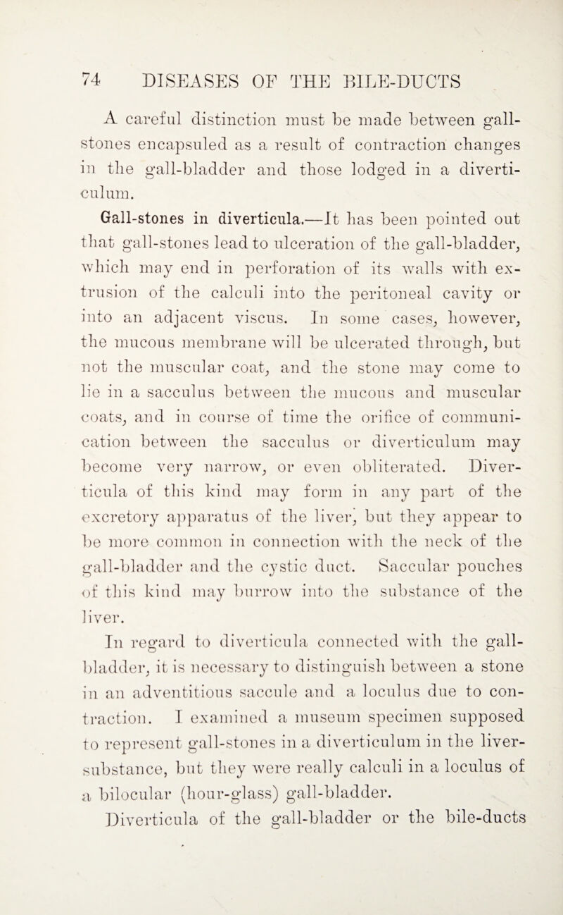 A careful distinction must be made between gall¬ stones encapsuled as a result of contraction changes in the gall-bladder and those lodged in a diverti¬ culum. Gall-stones in diverticula.—It has been pointed out that gall-stones lead to ulceration of the gall-bladder, which may end in perforation of its walls with ex¬ trusion of the calculi into the peritoneal cavity or into an adjacent viscus. In some cases, however, the mucous membrane will be ulcerated through, but not the muscular coat, and the stone may come to lie in a sacculus between the mucous and muscular coats, and in course of time the orifice of communi¬ cation between the sacculus or diverticulum may become very narrow, or even obliterated. Diver¬ ticula of this kind may form in any part of the excretory apparatus of the liver, but they appear to be more common in connection with the neck of the gall-bladder and the cystic duct. Saccular pouches of this kind may burrow into the substance of the liver. In regard to diverticula connected with the gall¬ bladder, it is necessary to distinguish between a stone in an adventitious saccule and a loculus due to con¬ traction. I examined a museum specimen supposed to represent gall-stones in a diverticulum in the liver- substance, but they were really calculi in a locnlus of a bilocular (hour-glass) gall-bladder. Diverticula of the gall-bladder or the bile-ducts