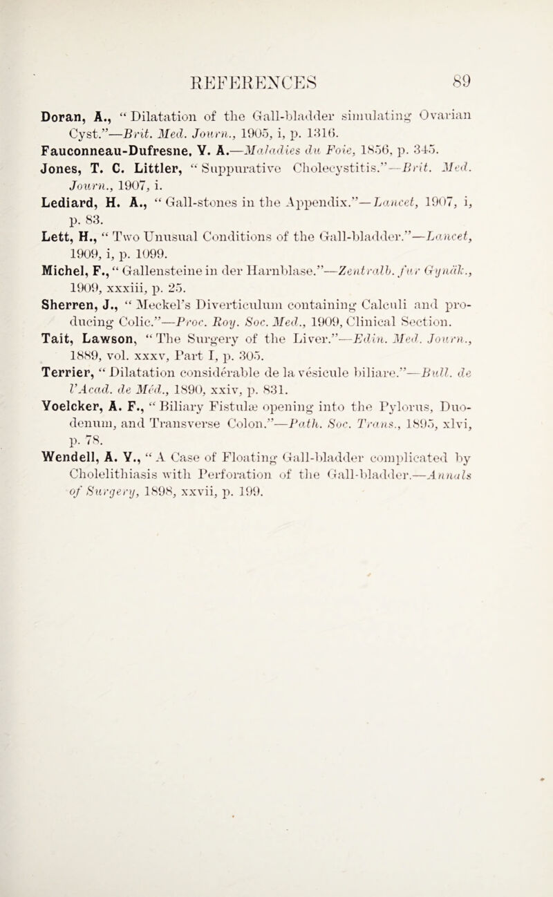 Doran, A., “ Dilatation of tlie Gall-bladder simulating Ovarian Cyst.”—Brit. Med. Journ., 1905, i, p. 1316. Fauconneau-Dufresne, Y. A.—Maladies du Foie, 1856, p. 345. Jones, T. C. Littler, “ Suppurative Cholecystitis.'1—Brit. Med. Journ., 1907, i. Lediard, H. A., “ Gall-stones in the Appendix.”— Lancet, 1907, i, p. 83. Lett, H., “ Two Unusual Conditions of the Gall-bladder.”—Lancet, 1909, i, p. 1099. Michel, F.,“ Gallensteine in der Harnblase.”—Zentralb. fur Gyncilc., 1909, xxxiii, p. 25. Sherren, J., “ Meckel's Diverticulum containing Calculi and pro¬ ducing Colic.”—Proc. Roy. Soc. Med., 1909, Clinical Section. Tait, Lawson, “ The Surgery of the Liver.”—Edin. Med. Journ., 1889, vol. xxxv. Part I, p. 305. Terrier, “ Dilatati on considerable de la vesicule biliare.”—Bull, de I’Acad. de Med., 1890, xxiv, p. 831. Yoelcker, A. F., “Biliary Fistulas opening into the Pylorus, Duo¬ denum, and Transverse Colon.”—Path. Soc. Trans., 1895, xlvi, p. 78. Wendell, A. Y., “A Case of Floating Gall-bladder complicated by Cholelithiasis with Perforation of tlie Gall-bladder.—Annals of Surgery, 1898, xxvii, p. 199.