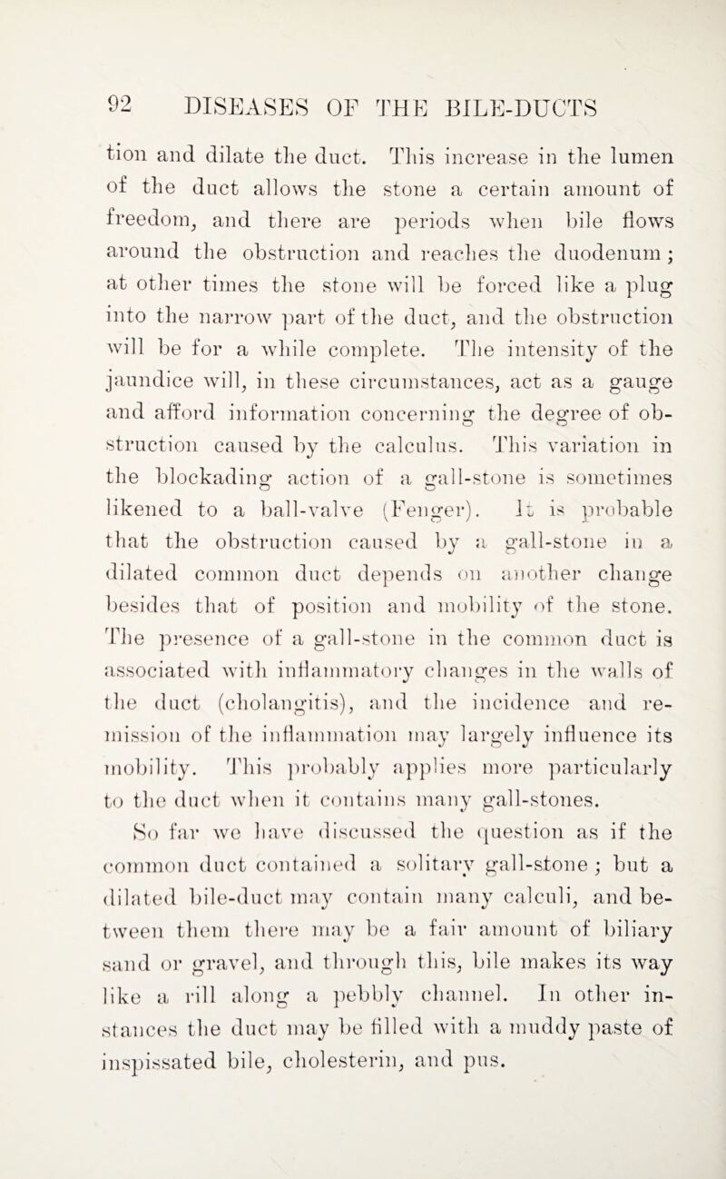 tion and dilate the duct. This increase in the lumen of the duct allows the stone a certain amount of freedom, and there are periods when bile Hows around the obstruction and reaches the duodenum ; at other times the stone will be forced like a plug into the narrow part of the duct, and the obstruction will be for a while complete. The intensity of the jaundice will, in these circumstances, act as a gauge and afford information concerning the decree of ob- struction caused by the calculus. This variation in the blockading action of a ^al 1-stone is sometimes O o likened to a ball-valve (Fenger). it is probable that the obstruction caused by a gall-stone in a dilated common duct depends on another change besides that of position and mobility of the stone. The presence of a gall-stone in the common duct is associated with inflammatory changes in the walls of the duct (cholangitis), and the incidence and re¬ mission of the inflammation may largely influence its mobility. This probably applies more particularly to the duct when it contains many gall-stones. So far we have discussed the question as if the common duct contained a solitary gall-stone ; but a dilated bile-duct may contain many calculi, and be¬ tween them there may be a fair amount of biliary sand or gravel, and through this, bile makes its way like a rill along a pebbly channel. In other in¬ stances the duct may be tilled with a muddy paste of inspissated bile, cholesterin, and pus.