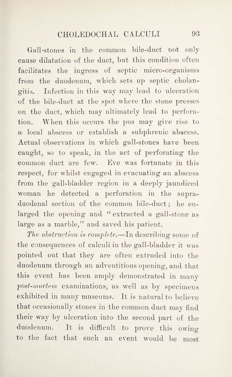Gall-stones in the common bile-duct not only cause dilatation of the duct, blit this condition often facilitates the ingress of septic micro-organisms from the duodenum, which sets up septic cholan¬ gitis. Infection in this way mav lead to ulceration of the bile-duct at the spot where the stone presses on the duct, which may ultimately lead to perfora¬ tion. When this occurs the pus may give rise to a local abscess or establish a subphrenic abscess. Actual observations in which gall-stones have been caught, so to speak, in the act of perforating the common duct are few. Eve was fortunate in this respect, for whilst engaged in evacuating an abscess from the gall-bladder region in a deeply jaundiced woman he detected a perforation in the supra¬ duodenal section of the common bile-duct; he en¬ larged the opening and “ extracted a gall-stone as large as a marble,” and saved his patient. The obstruction is complete.—In describing some of the consequences of calculi in the gall-bladder it was pointed out that they are often extruded into the duodenum through an adventitious opening, and that this event has been amply demonstrated in many post-mortem examinations, as well as by specimens exhibited in many museums. It is natural to believe that occasionally stones in the common duct may find their way by ulceration into the second part of the duodenum. It is difficult to prove this owing to the fact that such an event would be most
