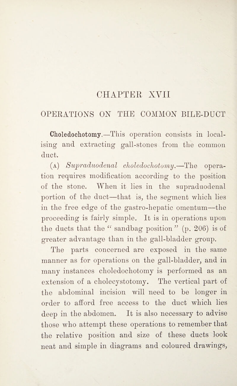 CHAPTER XVII OPERATIONS ON THE COMMON BILE-DUCT Choledochotomy.—This operation consists in local¬ ising and extracting gall-stones from the common dnct. (a) Supraduodenal choledochotomy.—The opera¬ tion requires modification according to the position of the stone. When it lies in the supraduodenal portion of the duct—that is, the segment which lies in the free edge of the gastro-hepatic omentum—the proceeding is fairly simple. It is in operations upon the ducts that the “ sandbag position” (p. 206) is of greater advantage than in the gall-bladder group. The parts concerned are exposed in the same manner as for operations on the gall-bladder, and in many instances choledochotomy is performed as an extension of a cholecystotomy. The vertical part of the abdominal incision will need to be longer in order to afford free access to the duct which, lies deep in the abdomen. It is also necessary to advise those who attempt these operations to remember that the relative position and size of these ducts look neat and simple in diagrams and coloured drawings,