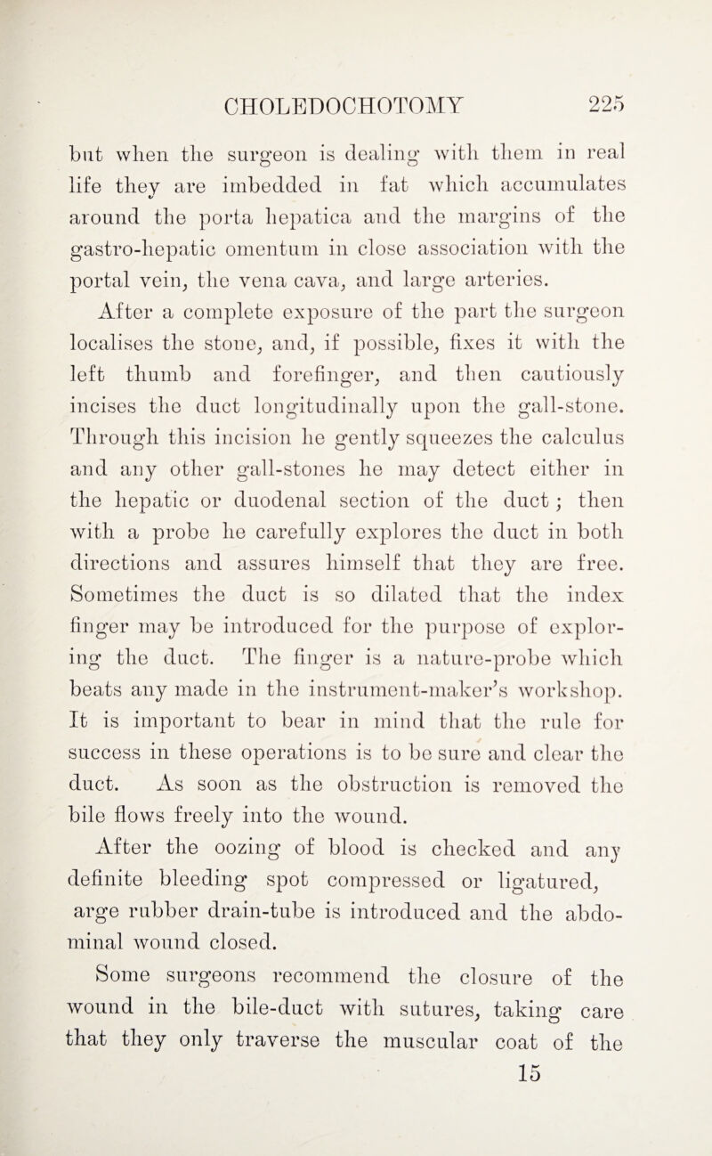 but when the surgeon is dealing with them in real life they are imbedded in fat which accumulates t/ around the porta liepatica and the margins of the gastro-liepatic omentum in close association with the portal vein, the vena cava, and large arteries. After a complete exposure of the part the surgeon localises the stone, and, if possible, fixes it with the left thumb and forefinger, and then cautiously incises the duct longitudinally upon the gall-stone. Through this incision he gently squeezes the calculus and any other gall-stones he may detect either in the hepatic or duodenal section of the duct; then with a probe he carefully explores the duct in both directions and assures himself that they are free. Sometimes the duct is so dilated that the index finger may be introduced for the purpose of explor¬ ing the duct. The finger is a nature-probe which beats any made in the instrument-maker’s workshop. It is important to bear in mind that the rule for success in these operations is to be sure and clear the duct. As soon as the obstruction is removed the bile flows freely into the wound. After the oozing of blood is checked and any definite bleeding spot compressed or ligatured, arge rubber drain-tube is introduced and the abdo¬ minal wound closed. Some surgeons recommend the closure of the wound in the bile-duct with sutures, taking care that they only traverse the muscular coat of the 15