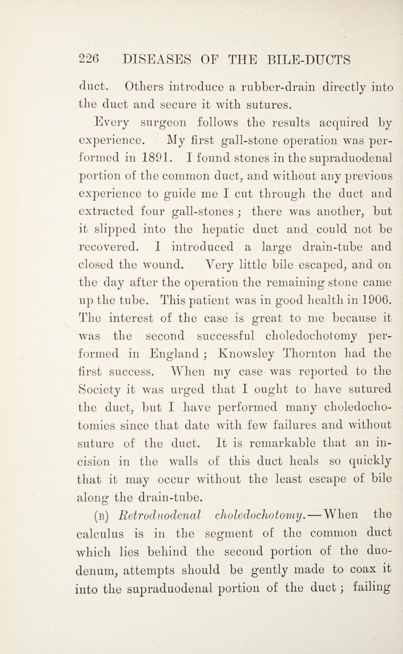 duct. Others introduce a rubber-drain directly into the duct and secure it with sutures. Every surgeon follows the results acquired by experience. My first gall-stone operation was per¬ formed in 1891. I found stones in the supraduodenal portion of the common duct, and without any previous experience to guide me I cut through the duct and extracted four gall-stones ; there was another, but it slipped into the hepatic duct and could not be recovered. I introduced a large drain-tube and closed the wound. Very little bile escaped, and on the day after the operation the remaining stone came up the tube. This patient was in good health in 1906. The interest of the case is great to me because it was the second successful choledochotomy per¬ formed in England ; Ivnowsley Thornton had the first success. When my case was reported to the Society it was urged that I ought to have sutured the duct, but I have performed many choledocho- tomies since that date with few failures and without suture of the duct. It is remarkable that an in¬ cision in the walls of this duct heals so quickly that it may occur without the least escape of bile along the drain-tube. (b) Retrod uodencil choledochotomy. — When the calculus is in the segment of the common duct which lies behind the second portion of the duo¬ denum, attempts should be gently made to coax it into the supraduodenal portion of the duct; failing