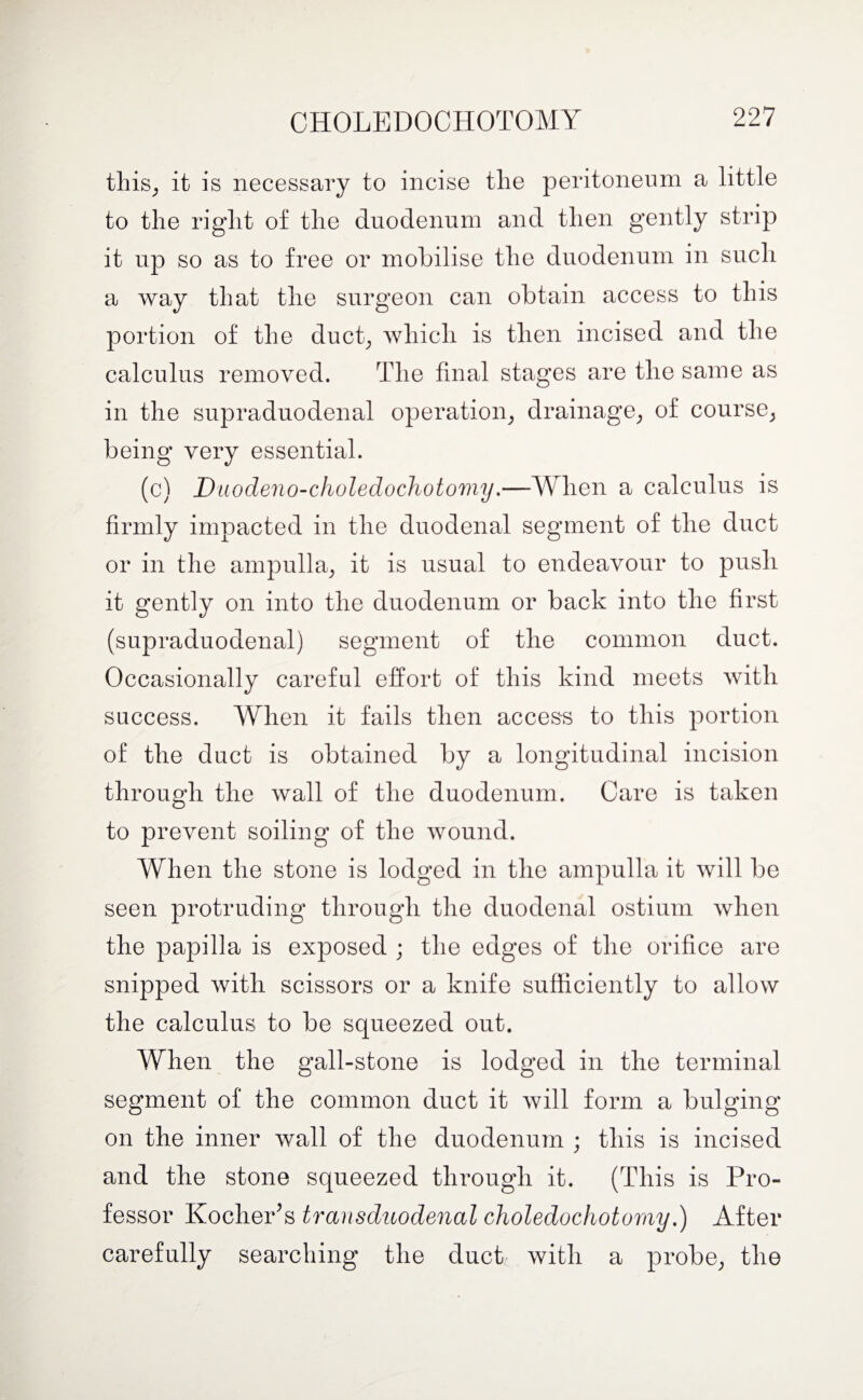 this, it is necessary to incise the peritoneum a little to the right of the duodenum and then gently strip it up so as to free or mobilise the duodenum in such a way that the surgeon can obtain access to this portion of the duct, which is then incised and the calculus removed. The final stages are the same as in the supraduodenal operation, drainage, of course, being very essential. (c) Du odeno-choledochotomy.—When a calculus is firmly impacted in the duodenal segment of the duct or in the ampulla, it is usual to endeavour to push it gently on into the duodenum or back into the first (supraduodenal) segment of the common duct. Occasionally careful effort of this kind meets with success. When it fails then access to this portion of the duct is obtained by a longitudinal incision through the wall of the duodenum. Care is taken to prevent soiling of the wound. When the stone is lodged in the ampulla it will be seen protruding through the duodenal ostium when the papilla is exposed ; the edges of the orifice are snipped with scissors or a knife sufficiently to allow the calculus to be squeezed out. When the gall-stone is lodged in the terminal segment of the common duct it will form a bulging on the inner wall of the duodenum ; this is incised and the stone squeezed through it. (This is Pro¬ fessor Kocher’s transduodenal choledochotoruy.) After carefully searching the duct with a probe, the