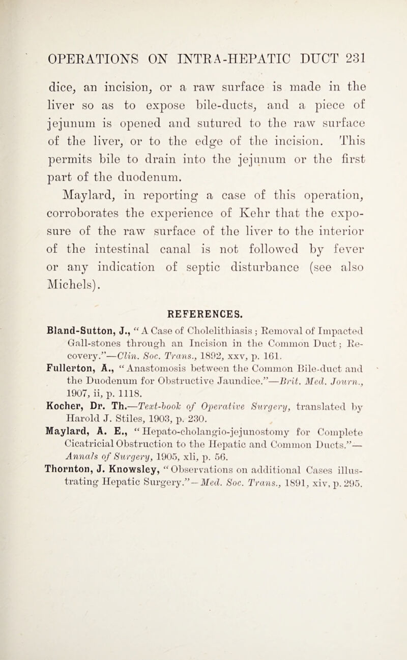 dice, an incision, or a raw surface is made in tlie liver so as to expose bile-ducts, and a piece of jejunum is opened and sutured to tlie raw surface of the liver, or to the edge of the incision. This permits bile to drain into the jejunum or the first part of the duodenum. Maylard, in reporting a case of this operation, corroborates the experience of Kelir that the expo¬ sure of the raw surface of the liver to the interior of the intestinal canal is not followed by fever or any indication of septic disturbance (see also Michels). REFERENCES. Bland-Sutton, J., “ A Case of Cholelithiasis ; Removal of Impacted Gall-stones through an Incision in the Common Duct; Re¬ covery/’—Clin. Soc. Trans., 1802, xxv, p. 1G1. Fullerton, A., “ Anastomosis between the Common Bile-duct and the Duodenum for Obstructive Jaundice/’—Brit. Med. Journ., 1907, ii, p. 1118. Kocher, Dr. Th.—Text-book of Operative Surgery, translated by Harold J. Stiles, 1903, p. 230. Maylard, A. E., “ Hepato-cholangio-jejunostomy for Complete Cicatricial Obstruction to the Hepatic and Common Ducts/’— Annals of Surgery, 1905, xli, p. 56. Thornton, J. Knowsley, “ Observations on additional Cases illus¬ trating Hepatic Surgery/’-Med. Soc. Trans., 1891, xiv, p. 295.
