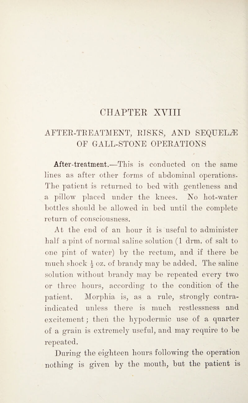 CHAPTER XVIII AFTER-TREATMENT, RISKS, AND SEQUELAE OF GALL-STONE OPERATIONS After-treatment.—This is conducted on the same lines as after other forms of abdominal operations. The patient is returned to bed with gentleness and a pillow placed under the knees. No hot-water bottles should be allowed in bed until the complete return of consciousness. At the end of an hour it is useful to administer half a pint of normal saline solution (1 drm. of salt to one pint of water) by the rectum, and if there be much shock J oz. of brandy may be added. The saline solution without brandy may be repeated every two or three hours, according to the condition of the patient. Morphia is, as a rule, strongly contra¬ indicated unless there is much restlessness and excitement; then the hypodermic use of a quarter of a grain is extremely useful, and may require to be repeated. During the eighteen hours following the operation nothing is given by the mouth, but the patient is