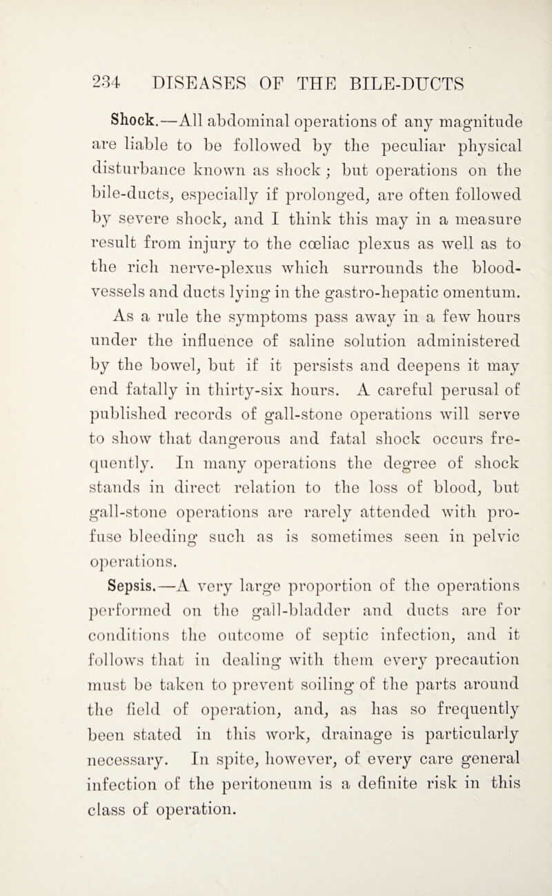 Shock.—All abdominal operations of any magnitude are liable to be followed by the peculiar physical disturbance known as shock ; but operations on the bile-ducts, especially if prolonged, are often followed by severe shock, and I think this may in a measure result from injury to the coeliac plexus as well as to the rich nerve-plexus which surrounds the blood¬ vessels and ducts lying in the gastro-hepatic omentum. As a rule the symptoms pass away in a few hours under the influence of saline solution administered by the bowel, but if it persists and deepens it may end fatally in thirty-six hours. A careful perusal of published records of gall-stone operations will serve to show that dangerous and fatal shock occurs fre¬ quently. In many operations the degree of shock stands in direct relation to the loss of blood, but gall-stone operations are rarely attended with pro¬ fuse bleeding such as is sometimes seen in pelvic operations. Sepsis.—A very large proportion of the operations performed on the gall-bladder and ducts are for conditions the outcome of septic infection, and it follows that in dealing with them every precaution must be taken to prevent soiling of the parts around the field of operation, and, as has so frequently been stated in this work, drainage is particularly necessary. In spite, however, of every care general infection of the peritoneum is a definite risk in this class of operation.