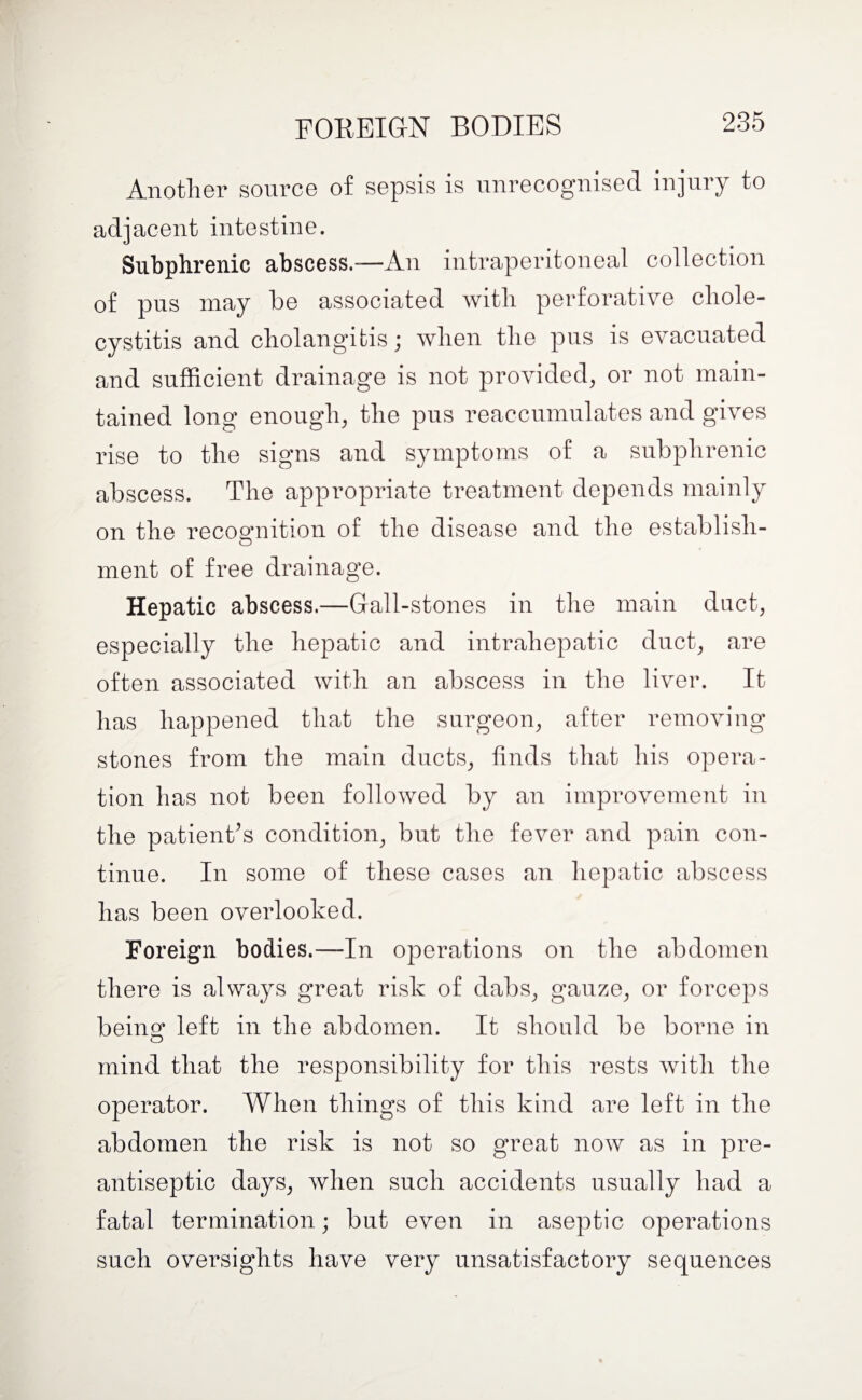 FOREIGN BODIES Another source of sepsis is unrecognised injury to adjacent intestine. Subphrenic abscess.—An intraperitoneal collection of pus may be associated with perforative chole¬ cystitis and cholangitis; when the pus is evacuated and sufficient drainage is not provided, or not main¬ tained long enough, the pus reaccumulates and gives rise to the signs and symptoms of a subphrenic abscess. The appropriate treatment depends mainly on the recognition of the disease and the establish- ment of free drainage. Hepatic abscess.—Gall-stones in the main duct, especially the hepatic and intrahepatic duct, are often associated with an abscess in the liver. It has happened that the surgeon, after removing stones from the main ducts, finds that his opera¬ tion has not been followed by an improvement in the patient’s condition, but the fever and pain con¬ tinue. In some of these cases an hepatic abscess has been overlooked. Foreign bodies.—In operations on the abdomen there is always great risk of dabs, gauze, or forceps being left in the abdomen. It should be borne in mind that the responsibility for this rests with the operator. When things of this kind are left in the abdomen the risk is not so great now as in pre¬ antiseptic days, when such accidents usually had a fatal termination; but even in aseptic operations such oversights have very unsatisfactory sequences
