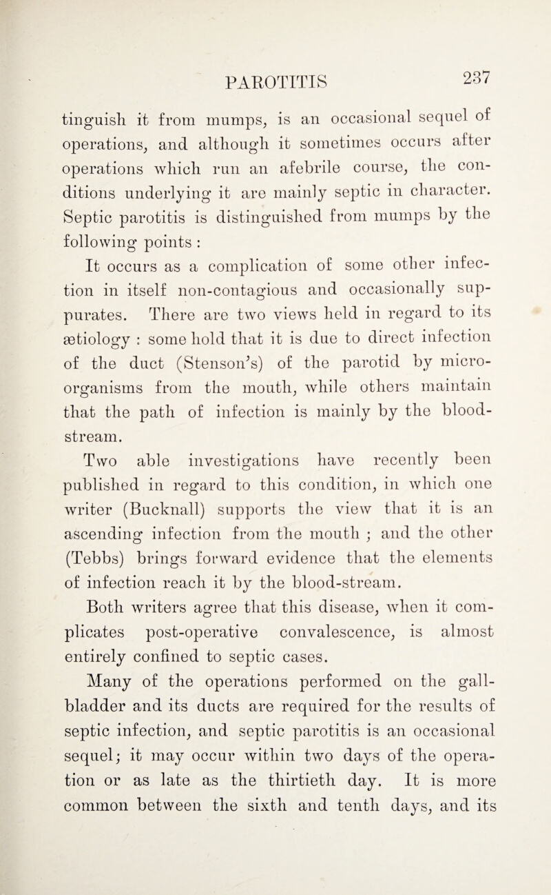 PAROTITIS tinguish it from mumps, is an occasional sequel of operations, and although it sometimes occurs alter operations which run an afebrile course, the con¬ ditions underlying it are mainly septic in character. Septic parotitis is distinguished from mumps by the following points : It occurs as a complication of some other infec¬ tion in itself non-contagious and occasionally sup¬ purates. There are two views held in regard to its astiology : some hold that it is due to direct infection of the duct (StensoiPs) of the parotid by micro¬ organisms from the mouth, while others maintain that the path of infection is mainly by the blood¬ stream. Two able investigations have recently been published in regard to this condition, in which one writer (Bucknall) supports the view that it is an ascending infection from the mouth ; and the other (Tebbs) brings forward evidence that the elements of infection reach it by the blood-stream. Both writers agree that this disease, when it com¬ plicates post-operative convalescence, is almost entirely confined to septic cases. Many of the operations performed on the gall¬ bladder and its ducts are required for the results of septic infection, and septic parotitis is an occasional sequel; it may occur within two days of the opera¬ tion or as late as the thirtieth day. It is more common between the sixth and tenth days, and its
