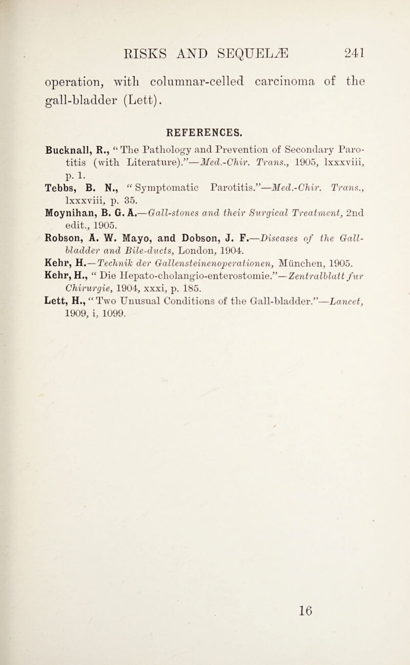 operation, with columnar-celled carcinoma of the gall-bladcler (Lett). REFERENCES. Bucknall, R.? “ Tlie Pathology and Prevention of Secondary Paro¬ titis (with Literature)/—Med.-Chir. Trans., 1905, lxxxviii, p. 1. Tebbs, B. N., “ Symptomatic Parotitis/—Med.-Chir. Trans., lxxxviii, p. 35. Moynihan, B. G. A.—Gall-stones and their Surgical Treatment, 2nd edit., 1905. Robson, A. W. Mayo, and Dobson, J. F.—Diseases of the Gall¬ bladder and Bile-ducts, London, 1904. Kehr, H.—Technih der Gallensteinenoperationen, Munchen, 1905. Kehr, H., Die Hepato-cliolangio-enterostomie/’—Zentralblatt fur Chirurgie, 1904, xxxi, p. 185. Lett, H., “ Two Unusual Conditions of the Gall-bladder/’—Lancet, 1909, i, 1099. 16